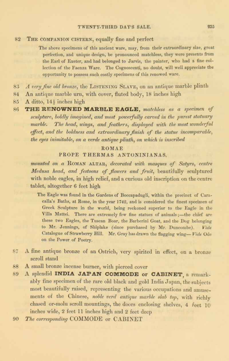 82 The companion cistern, equally fine and perfect The above specimens of this ancient ware, may, from their extraordinary size, great perfection, and unique design, be pronounced matchless, they were presents from the Earl of Exeter, and had belonged to Jarvis, the painter, who had a fine col- lection of the Faenza Ware. The Cognoscenti, no doubt, will well appreciate the opportunity to possess such costly specimens of this renowed ware. 83 A very fine old bronze, the Listening Slave, on an antique marble plinth 84 An antique marble urn, with cover, fluted body, 18 inches high 85 A ditto, 14 £ inches high 86 THE RENOWNED MARBLE EAGLE, matchless as a specimen of sculpture, boldly imagined, and most powerfully carved in the purest statuary marble. The head, wings, and feathers, displayed with the most wonderful effect, and the boldness and extraordinary finish of the statue incomparable, the eyes inimitable, on a verde antique plinth, on which is inscribed ROMAE PROPE THERMAS ANTONINIANAS, mounted on a Roman ALTAR, decorated with masques of Satyrs, centre Medusa head, and festoons of flowers and fruit, beautifully sculptured with noble eagles, in high relief, and a curious old inscription on the centre tablet, altogether 6 feet high The Eagle was found in the Gardens of Boccapadugli, within the precinct of Cara- calla’s Baths, at Rome, in the year 1742, and is considered the finest specimen of Greek Sculpture in the world, being reckoned superior to the Eagle in the Villa Mattei. There are extremely few fine statues of animals;—the chief are these two Eagles, the Tuscan Boar, the Barberini Goat, and the Dog belonging to Mr. Jennings, of Shiplake (since purchased by Mr. Duncombe). Vide Catalogue of Strawberry Hill. Mr. Gray has drawn the flagging wing— Vide Ode on the Power of Poetry. 87 A fine antique bronze of an Ostrich, very spirited in effect, on a bronze scroll stand 88 A small bronze incense burner, with pierced cover 89 A splendid INDIA JAPAN COMMODE or CABINET, a remark- ably fine specimen of the rare old black and gold India Japan, the subjects most beautifully raised, representing the various occupations and amuse- ments of the Chinese, noble vcrd antique marble slab fop, with richly chased or-molu scroll mountings, the doors enclosing shelves, 4 feet 10 inches wide, 2 feet 11 inches high and 2 feet deep 90 The corresponding COMMODE or CABINET