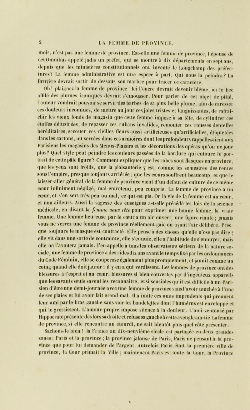 •) mois, ii’osl |»:is iino romim'do province, list-elle une remme de province, l’épouse de cel Omnilms ;i|>|>elé jadis un préfet, (|ui se montre à dix departements en sept ans, depuis (pie les ministères constitutionnels ont inventé le Longehamp des préfec- tures? La femme administrative est une espèce a part. Qui nous la peindra? La llruyère devrait sortir de dessous son marbre pour tracer ce caractère. Oli! plaignez la femme de province! Ici l’encre devrait devenir blême, ici le bec affilé des |)lumes ironiques devrait s’émousser. Pour parler de cet objet de pitié, l’auteur voudrait pouvoir se servirdes barbes de sa plus belle plume, alin de caresser ces douleurs inconnues, de mettre au jour ces joies tristes et languissantes, de rafraî- chir les vieux fonds de magasin (pie cette femme impose à sa tête, de cylindrer ces étoffes délustrées, de repasser ces rubans invalides, remonter ces rousses dentelles héréditaires, secouer ces vieilles fleurs aussi artificieuses qu’artificielles, étiquetées dans les cartons, ou serrées dans cesarmoires dont les profondeurs rappelleraient aux Parisiens les magasins des Menus-Plaisirs et les décorations des opéras qu’on ne joue plus? Quel style peut peindre les couleurs passées de la bordure qui entoure le por- trait de cette pâle figure ? Comment expliquer que les robes sont flasques en province, que les yeux sont froids, que la plaisanterie y est, comme les semestres des rentes sous l’empire, presque toujours arriérée ; que les cœurs souffrent beaucoup, et que le laisser-aller général de la femme de province vient d’un défaut de culture de ce même cœur infiniment négligé, mal entretenu, peu compris. La femme de province a un cœur, et s’en sert très-peu ou mal, ce qui est pis. Or la vie de la femme est au cœur, et non ailleurs. Aussi la sagesse des enseignes a-t-elle précédé les lois de la science ' médicale, eu disant la fininie sans lête pour exprimer une bonne femme, la vraie femme. Une femme heureuse par le cœur a un air ouvert, une figure riante ; jamais vous ne verrez une femme de province réellement gaie ou ayant Pair délibéré. Pres- que toujours le masque est contracté. Elle pense h des choses qu’elle n’ose pas dire ; elle vit dans une sorte de contrainte, elle s’ennuie, elle a l’habitude de s’ennuyer, mais elle ne l’avouera jamais. J’en appelle a tous les observateurs sérieux de la nature so- ciale, une femmede province a des rides dix ans avant le temps fixé par les ordonnances du Code Féminin, elle se couperose également plus promptement, et jaunit comme un coing quand elle doit jaunir ; il y en a qui verdissent. Les femmes de province ont des blessures a l’esprit et au cœur, blessures si bien couvertes par d’ingénieux appareils que les savants seuls savent les reconnaître, etsi sensibles qu’il est difficile à un Pari- sien d’être une demi-journée avec une femme de province sans l’avoir touchée à l’une de ses plaies et lui avoir fait grand mal. Il a imité ces amis imprudents qui prennent leur ami parle bras gauche sans voir les bandelettes dont l’humérus est enveloppé et (jui le grossissent. L’amour-propre impose silence à la douleur. L’ami ventousé par Hippocrate présen te dès lors sa droiteet refuse sa gaucheàcetteaveugleami lié. La femme de province,si elle rencontre un étourdi, ne sait bientôt plus quel côté présenter. Sachons-le bien ! la France au dix-neuvième siècle est partagée en deux grandes zones : Paris et la province ; la province jalouse de Paris, Paris ne pensant a la pro- vince (|ue pour lui demander de l’argent. Autrefois Pai is était la premièie ville de province, la Cour primait la Ville; maintenant Paris est toute la Cour, la Provinn* V