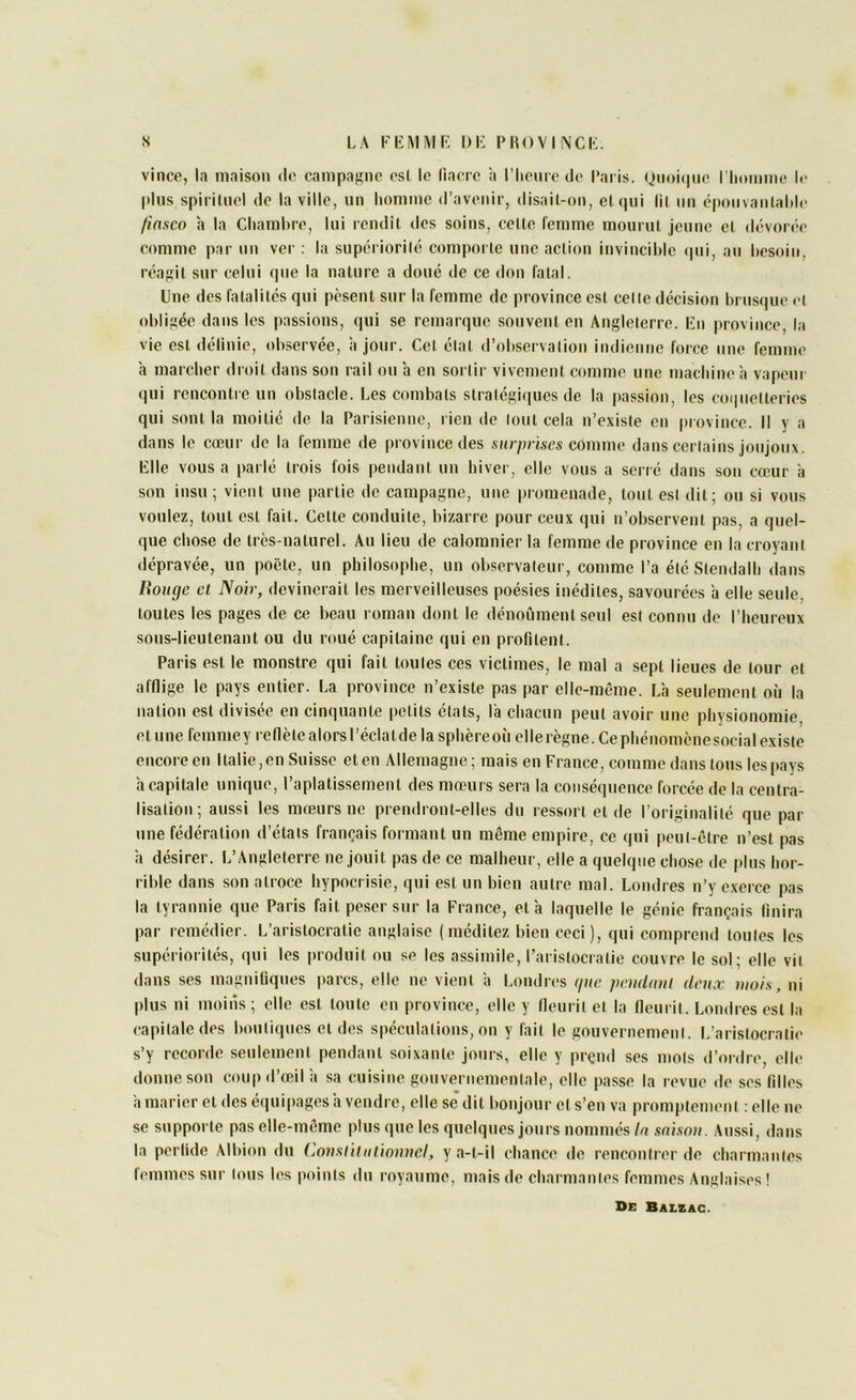 vince, la maison do campa}>!nc osl le (iacrc îi riiomo do l’aris. (jii()i(|uo l’homme lo plus spiriinol do la ville, un homme d’avenir, disai(-on, eUpii lil iin époiivanlahio finsco a la Chambre, lui rendîl des soins, celle femme mourul jeune el dévorée comme par un ver ; la superiorilé comporlc une aclion invincible (|ui, au besoin, réagit sur celui que la nature a doué de ce don fatal. Une des fatalités qui pèsent sur la femme de province est celle décision brusque et obligée dans les passions, qui se remarque souvent en Angleterre. Fn |)rovince, la vie est délinie, observée, a jour. Cet élal d’observalion indienne force une femme à marcher droit dans son rail ou a en sortir vivement comme une machine à vapeui qui renconlie un obstacle. Les combats stralégiques de la passion, les coi|iielleries qui sont la moitié de la Parisienne, rien de lout cela n’existe en |)iovince. Il y a dans le cœur de la femme de province des surprises comme dans certains joujoux. File vous a parlé trois fois pendant un hiver, elle vous a serré dans son cœur a son insu ; vient une partie de campagne, une promenade, tout est dit; ou si vous voulez, tout est fait. Cette conduite, bizarre pour ceux qui n’observent pas, a quel- que chose de très-naturel. Au lieu de calomnier la femme de province en la croyani dépravée, un poète, un philosophe, un observateur, comme l’a été Stendalh dans lioucje et Noir, devinerait les merveilleuses poésies inédites, savourées h elle seule, toutes les pages de ce beau roman dont le dénoûment seul est connu de l’heureux sous-lieutenant ou du roué capitaine qui en profitent. Paris est le monstre qui fait toutes ces victimes, le mal a sept lieues de tour et afflige le pays entier. La province n’existe pas par elle-même. L'a seulement où la nation est divisée en cinquante petits états, la chacun peut avoir une physionomie etune femmey reflètealorsl’éclatdelasphèreoù ellerègne.Cephénomènesocialexiste encore en Italie, en Suisse et en Allemagne; mais en France, comme dans tous les pays h capitale unique, l’aplatissement des mœurs sera la conséquence forcée de la centra- lisation; aussi les mœurs ne prendront-elles du ressort et de l’originalité que par une fédération d’états français formant un même empire, ce qui peut-être n’est pas à désirer. L’Angleterre ne jouit pas de ce malheur, elle a quelque chose de plus hor- rible dans son atroce hypocr isie, qui est un bien autre mal. Londres n’y exerce pas la tyrannie que Paris fait peser sttr la France, et'a laquelle le génie français finira par remédier. L’aristocratie anglaise (méditez bien ceci), qui comprend toutes les supériorités, qui les produit ou se les assimile, l’aristocratie couvre le sol; elle vit dans ses magnifiques parcs, elle ne vient 'a Londres (/ite pendatü deux mois, ni plus ni inoiris; elle est toute en province, elle y fleurit el la fleurit. Londres est la capitale des boutiques et des spéculations, on y fait le gouvernement. L’aristocratie s’y recorde seulement pendant soixante jours, elle y pi-çnd ses mots d’ordre, elle donne son coup d’œil 'a sa cuisine goitverttemenlale, elle passe la r evue de ses filles à marier et des équipages'a vendre, elle se' dit bonjour et s’en va promptement ; elle ne se supporte pas elle-même plus que les quelques jour-s nommés In snisou. Aussi, dans la perfide Albion du Consiiiuiionnel, y a-t-il chance de rencontrer de charmantes (emmes sur tous les points du royaume, mais de char mantes femmes Anglaises ! De Baleag.