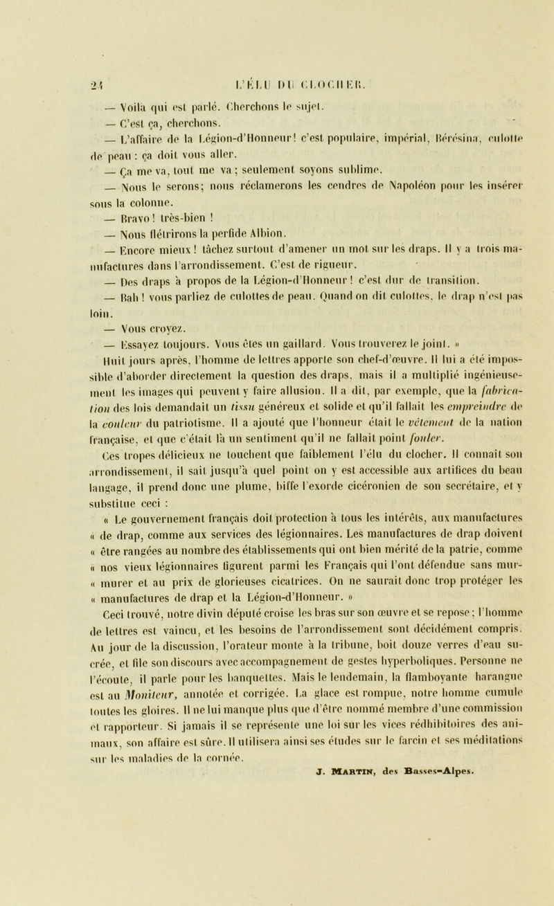 ■l’> L’KM Dli Cl,OCM Kll. — Voilii qui (‘Si pai l(^. Chorchons le siij(‘l. — C’psI clu'i’clions. L’affaire de la L(isif>ii-fl’Honneiir! c’est, populaire, imp('rial, IU'>iTsina, eiilotle de peau : ça doit, vous aller. Ln me va, tout me va ; seulemenf soyons suldime. ;\ous le serons; nous réclamerons les cendres de \apoleon pour les insérei- sous la colonne. — Bravo ! très-bien ! — Nous llétrironsla perfide Albion. — lîncore mieux! tikhez surtout d’amener un mol sur les draps. Il va trois ma- nufactures dans l’arrondissement. C’est de riRueur. Dos draps à propos de la Lésion-d’Honneur ! c’est dur de transition. — Bah ! vous parliez de culottes de peau. Quand on dit culottes, le drap n’est pas loin. — Vous croyez. — essayez toujours. Vous êtes un Raillard. Vous trouverez le joint. » Huit jours après, l’homme de lettres apporte son chef-d’cpuvre. Il lui a été impos- sible d’aborder directement la question des draps, mais il a multiplié ingénieuse- ment les images qui peuvent y faire allusion. Il a dit, par exemple, que la fabricti- liou des lois demandait un tissu généreux et solide et qu’il fallait les empreindre de la couleur du patriotisme. Il a ajouté que l’honneur était le vêlement de la nation française, et que c'était là un sentiment qu’il ne fallait point fouler. Ces tropes délicieux ne louchent que faiblement l’élu du clocher. Il connaît son arrondissement, il sait jusqu’à quel point on y est accessible aux arlilices du beau langage, il prend donc une plume, biffe l'exorde cicéronien de son secrétaire, et y substitue ceci : « Le gouvernement français doit protection à tous les intérêts, aux manufactures « de drap, comme aux services des légionnaires. Les manufactures de drap doivent (( être rangées au nombre des établissements qui ont bien mérité de la patrie, comme « nos vieux légionnain^s ligurent parmi les Français qui l’ont défendue sans mur- « murer et au prix de glorieuses cicatrices. On ne saurait donc trop protéger les « manufactures de drap et la Légion-d’Houneur. » Ceci trouvé, notre divin député croise les bras sur son œuvre et se repose ; l’homme de lettres est vaincu, et les besoins de l’arrondissement sont décidément compris. Au jour de la discussion, l’orateur monte à la tribune, boit douze verres d’eau su- crée, et lile son discours avec accompagnement de gestes hyperboliques. Personne ne l’écoule, il parle pour les banquettes. Mais le lendemain, la flamboyante harangue est au Moniteur, annotée et corrigée. La glace est rompue, notre homme cumule loutes les gloires. Il ne lui manque plus que d’être nommé membre d’une commission et rapporteur. Si jamais il se représenle une loi sur les vices rédhibitoires des ani- maux, son affaire esl sûre. Il ulilisera ainsi ses éludes sur le larcin el ses nnàlilalions sur les maladies de la corm'*e. J. Martin, des Basses>Alpes.