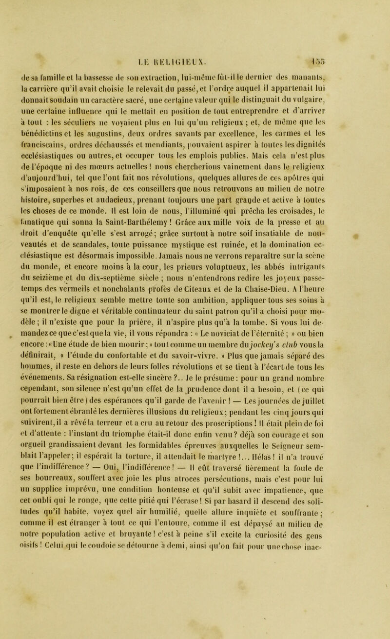 U-: iu-:u(iiKLix. I :>5 rie sa famille el la bassesse de son exlraclion, lui-mômo liil-il le dernier des mananls, la carrière qu’il avait cliolsic le relevait du passé, et l’ordre auquel il appartenait lui donnait soudain un caractère sacré, une cerlaine valeur qui le distinguait du vulgaire, une certaine influence qui le inettail en position de (oui entreprendre et d'arriver à tout ; les séculiers ne voyaient plus en lui qu’un religieux ; et, de même que les bénédictins et les augustins, deux ordres savants par excellence, les carmes el les franciscains, ordres dccbaussés el mendiants, pouvaient aspirer à (ouïes les dignités ecclésiastiques ou autres, et occuper tous les emplois publics. Mais cela ii’cslplus de l’époque ni des mœurs actuelles! nous cliercberions vainement dans le religieux d’aujourd’hui, tel que l’ont fait nos révolutions, quelques allures de ces apôtres qui s’imposaient ’a nos rois, de ces conseillers que nous retrouvons au milieu de notre histoire, superbes et audacieux, prenant toujours une part gragde et active ’a toutes les choses de ce monde. Il est loin de nous, l’illuminé qui prêcha les croisades, le fanatique qui sonna la Saint-Barthélemy ! Grâce aux mille voix de la presse et au tiroit d’enquête qu’elle s’est arrogé; grâce surtout’a notre soif insatiable de nou- veautés et de scandales, toute puissance mystique est ruinée, et la domination ec- clésiastique est désormais impossible. Jamais nous ne verrons reparailre sur la scène du monde, et encore moins a la cour, les prieurs voluptueux, les abbés intrigants du seizième et du dix-septième siècle ; nous n’entendrons redire les joyeux passe- temps des vermeils et nonchalants profès deCileaux et de la Chaise-Dieu. A l’heure qu’il est, le religieux semble mettre toute son ambition, appliquerions ses soins ’a se montrer le digne et véritable continuateur du saint patron qu’il a choisi pour mo- dèle ; il n’existe que pour la prière, il n’aspire plus qu’’a la tombe. Si vous lui de- ^ mandez ce que c’est que la vie, il vous répondra : « Le noviciat de l’éternité ; » ou bien encore : «Lue étude de bien mourir; » tout comme un membre dujoclietj’s club vous la définirait, « l’élude du confortable et du savoir-vivre. » Plus que jamais séparé des hommes, il reste en dehors de leurs folles révolutions et se lient ’a l’écart de tous les événements. Sa résignation est-elle sincère ?.. Je le présume ; pour un grand nombre cependant, son silence n’est qu’un effet de la prudence dont il a besoin, et (ce qui pouriail bien être) des espérances qu’il garde de l’avenir ! — Les journées de juillet ont fortemcnlébranlé les dernières illusions du religieux ; pendant les cinq jours qui suivirent, il a rêvé la terreur et a cru au retour des proscriptions ! Il était plein de foi et d’attente : l’instant du triomphe était-il donc enfin venu? déjà son courage et son orgueil grandissaient devant les formidables épreuves auxquelles le Seigneur sem- blait l’appeler; il espérait la torture, il attendait le martyre !... Hélas ! il n’a trouvé que l’indifférence? — Oui, l’indifférence! — Il eût traversé fièrement la foule de ses bourreaux, soulferl avec joie les plus atroces persécutions, mais c’est pour lui un supplice imprévu, une condition honteuse et qu’il subit avec impatience, que cet oubli qui le ronge, que celle pitié qui l’écrase! Si par hasard il descend des soli- tudes qu’il habile, voyez quel air humilié, quelle allure iiniuiète et souffrante; comme il est étranger à tout ce qui l’entoure, comme il est dépaysé an milieu de notre population active et bruyante ! c’est h peine s’il excite la curiosité des gens oisifs! Celui (|ui le coudoie se détourne h demi, ainsi qu’on fait pom unechose inac-