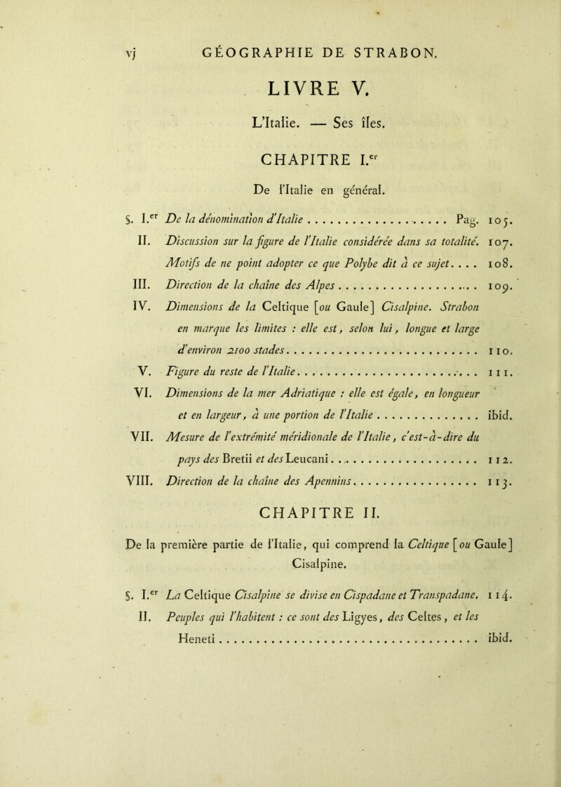 y) LIVRE V. L’Italie. — Ses îles. CHAPITRE I.er De l’Italie en général. §. I.er De la dénomination d’Italie Pag. 105. II. Discussion sur la figure de l’Italie considérée dans sa totalité. 107. Motifs de ne point adopter ce que Polybe dit à ce sujet. ... 108. III. Direction de la chaîne des Alpes iocj. IV. Dimensions de la Celtique [ou Gaule] Cisalpine. Strahon en marque les limites : elle est, selon lui, longue et large d'environ 2100 stades 110. V. Figure du reste de l’Italie . . . 1 1 1. VI. Dimensions de la mer Adriatique : elle est égale, en longueur et en largeur, à une portion de l’Italie ibid. VII. Mesure de l’extrémité méridionale de l’Italie, c’est-à-dire du pays des Bretii et des Leucani 112. VIII. Direction de la chaîne des Apennins 1 13. CHAPITRE II. De la première partie de l’Italie, qui comprend la Celtique [ou Gaule] Cisalpine. S. I.er La Celtique Cisalpine se divise en Cispadane et Transpadane, 1 14* II. Peuples qui l’habitent : ce sont des Ligyes, des Celtes , et les Heneti ibid.