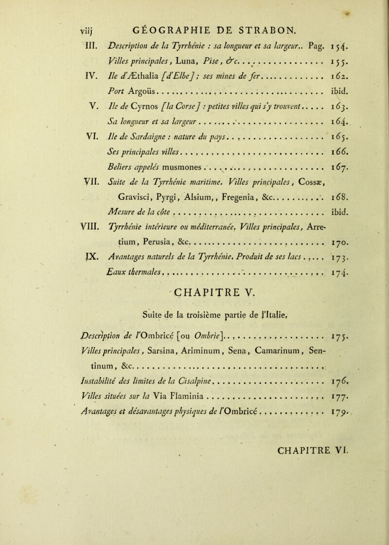 III. Description de la Tyrrhénie : sa longueur et sa largeur.. Pag. 154* Villes principales, Luna, Pise, &c 155. IV. Ile J'Æthaiia [d’Elbe] ; ses mines de fer 162. Port Argoüs ........ ibid. V. Ile de Cyrnos [la Corse ] : petites villes qui s’y trouvent 1 63. Sa longueur et sa largeur 1 164. VI. Ile de Sardaigne : nature du pays 165. Ses principales villes 166. Beliers appelés musmones .' .. . , 16η. VII. Suite de la Tyrrhénie maritime. Villes principales, Cossæ, Gravisci, Pyrgi, Alsium,, Fregenia, &c '. 168. Mesure de la côte ibid. VIII. Tyrrhénie intérieure ou méditerranée. Villes principales, Arre- tium, Perusia, &c. 170. IX. Avantages naturels de la Tyrrhénie. Produit de ses lacs . r.. . 173. Eaux thermales. '. . 174. CHAPITRE V. Suite de la troisième partie de J’Italie. Description de /'Ombricé [ou Ombrie]. I75* Villes principales, Sarsina, Ariminum, Sena, Camarinum , Sen- tinum, &c Instabilité des limites de la Cisalpine 17 6. Villes situées sur la Via Flaminia 177. Avantages et désavantages physiques de /'Ombricé 17p. CHAPITRE VI.