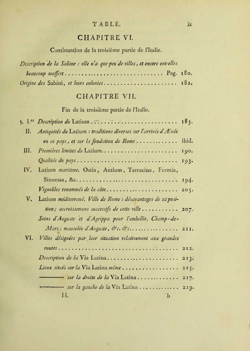 CHAPITRE VI. Continuation de la troisième partie de l’Italie. Description de la Sabine : elle n a que peu de villes, et encore ont-elles beaucoup souffert Pag. i 80. Origine des Sabini, et leurs colonies 182, CHAPITRE VII. Fin de la troisième partie de i’Italie. $. ï.cr Description du Latium .TT. . .7. 183. IL Antiquite's du Latium : traditions diverses sur l’arrivée d’Ænée en ce pays, et sur la fondation de Rome ibid, III. Premières limites du Latium. ipo. Qualités du pays 1 p 3. IV. Latium maritime. Ostia, Antium, Terracina, Formia, Sinuessa, &c. 1 p4· Vignobles renommés de la côte. 205. V. Latium méditerrané. Ville de Rome : désavantages de sa posi- tion ; accroissemens successifs de cette ville 207, Soins d’Auguste et d’Agrippa pour l’embellir. Champ - de- Mars ; mausolée d’Auguste, &c. &c 211. VI. Villes désignées par leur situation relativement aux grandes routes 212. Description de la Via Latina 213; Lieux situés sur la Via Latina même 215. sur la droite de la Via Latina 217. ■* sur la gauche de la Via Latina . IL 2 1 p. b