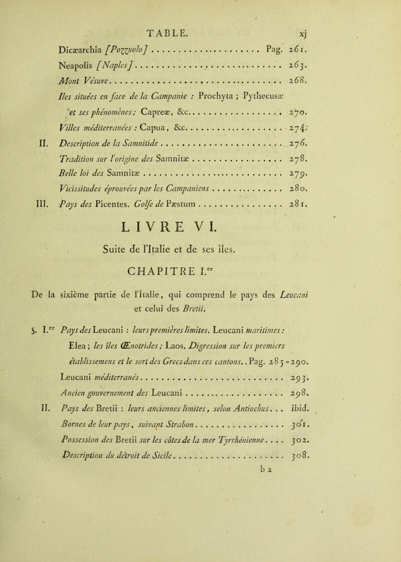 Dicæarchia [Ρο%χμοΙο] Pag. z6i. Neapolis [Naples] 263. Mont Vésuve 268. Iles situées en face de la Campanie : Prochyta ; Pythecusæ et ses phénomènes ; Capreæ, &c 270. Villes méditerranées : Capua, &c -2y4: II. Description de la Samnitide . 276. Tradition sur l'origine des Samnitæ 278. Belle loi des Samnitæ 275?· Vicissitudes éprouvées par les Campaniens 280. III. -Pays des Picentes. Golfe de Pæstum 281. LIVRE VI. Suite de l’Italie et de ses des. CHAPITRE I.er De la sixième partie de l’itaiie, qui comprend le pays des Leucani et celui des Bretii. S- I.er Pays des Leucani : leurs premières limites. Leucani maritimes : Elea; les îles (Ænotrides ; Laos. Digression sur les premiers étahlissemens et le sort des Grecs dans ces cantons.. Pag. 285-290. Leucani méditerranés . . 293. Ancien gouvernement des Leucani 298. II. Pays des Bretii : leurs anciennes limites, selon Antiochus. . . ibid. Bornes de leur pays, suivant Strabon 301. Possession des Bretii sur les côtes de la mer Tyrrhénienne. ... 302. Description du détroit de Sicile 308. b 2