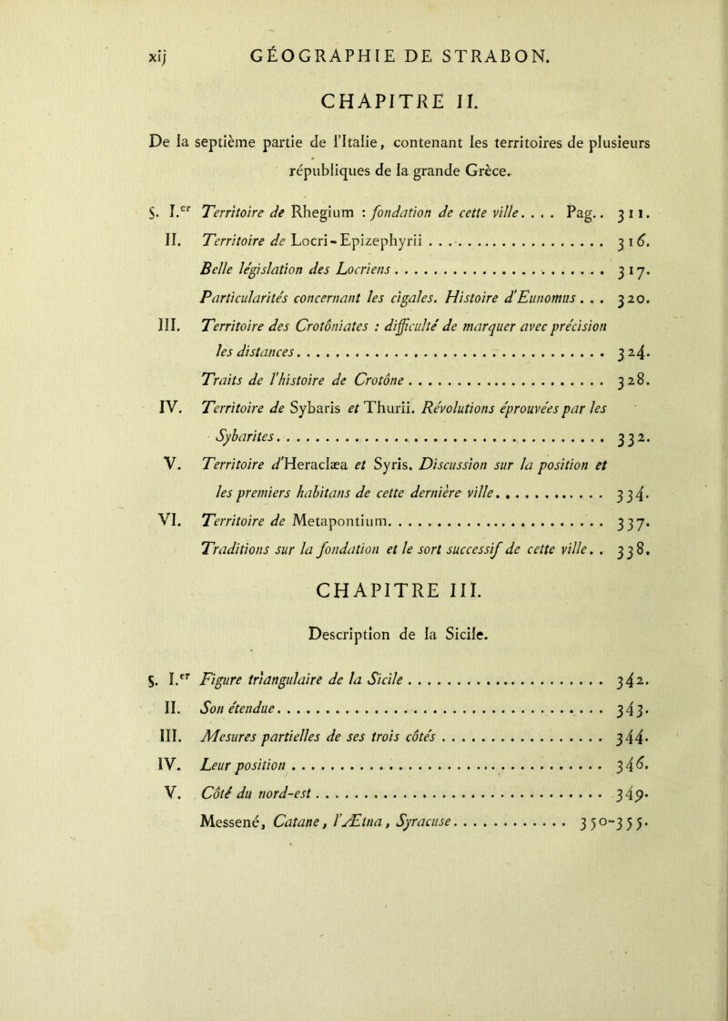 CHAPITRE IL De la septième partie de l’Italie, contenant les territoires de plusieurs républiques de la grande Grèce, $. I.er Territoire de Rhegium : fondation de cette ville. . . . Pag.. 3 11. II. Territoire de Locri-Epizephyrii . . 31 6. Belle législation des Locriens 3 17. Particularités concernant les cigales. Histoire d’Eutiomus. . . 320. III. Territoire des Crotôniates : difficulté de marquer avec précision les distances 324* Traits de l’histoire de Crotône 328. IV. Territoire de Sybaris et Thurii. Révolutions éprouvées par les Sybarites 332. V. Territoire </Heraciæa et Syris. Discussion sur la position et les premiers habitans de cette dernière ville 334· VL Territoire de Metapontium 3 37· Traditions sur la fondation et le sort successif de cette ville. . 338. CHAPITRE III. Description de la Sicile. S. I.cr Figure triangulaire de la Sicile 342. II. Son étendue 343· III. Mesures partielles de ses trois côtés 344· IV. Leur position 3 4 6· V. Côté du nord-est 34p· Messené, Catane, l’Ætna, Syracuse 35 0-3 5 5.