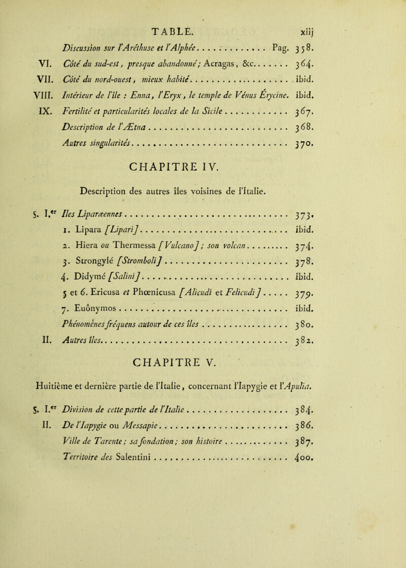 TABLE. xiij Discussion sur ÏAréthuse et ΐAl pliée. . . . r. . Pag. 3 5 B. VI. Côté du sud-est, presque abandonné; Acragas, &c 3 64. VII. Côté du nord-ouest, mieux habité ibid. VIII. Intérieur de l’île : Enna, l’Eryx, le temple de Vénus Érycine. ibid. IX. Fertilité et particularités locales de la Sicile 3 6j. Description de l’Ætna 36 8. Autres singularités 370. CHAPITRE IV. Description des autres îles voisines de l’Italie. » * ^ S. Irer Iles Liparœennes 373, 1. Lipara [Lipari] . . ibid. 2. Hiera ou Thermessa [Vulcano]; son volcan. . 374. 3. Strongylé [Stromboli] 37^· 4· Didymé [Salini] ibid. 5 et 6. Ericusa et Phcenicusa [Alicudi et Felicudi] 379· 7. Euônymos ibid. Phénomènesfréquens autour de ces îles 380. II. Autres îles 382. CHAPITRE V. Huitième et dernière partie de l’Italie, concernant i’Iapygie et ÏApulia. S. I.er Division de cette partie de l’Italie 384. II. De l’Iapygie ou Messapie 3 8<5. Ville de Tarente ; sa fondation ; son histoire 387. Territoire des Salentini 400·