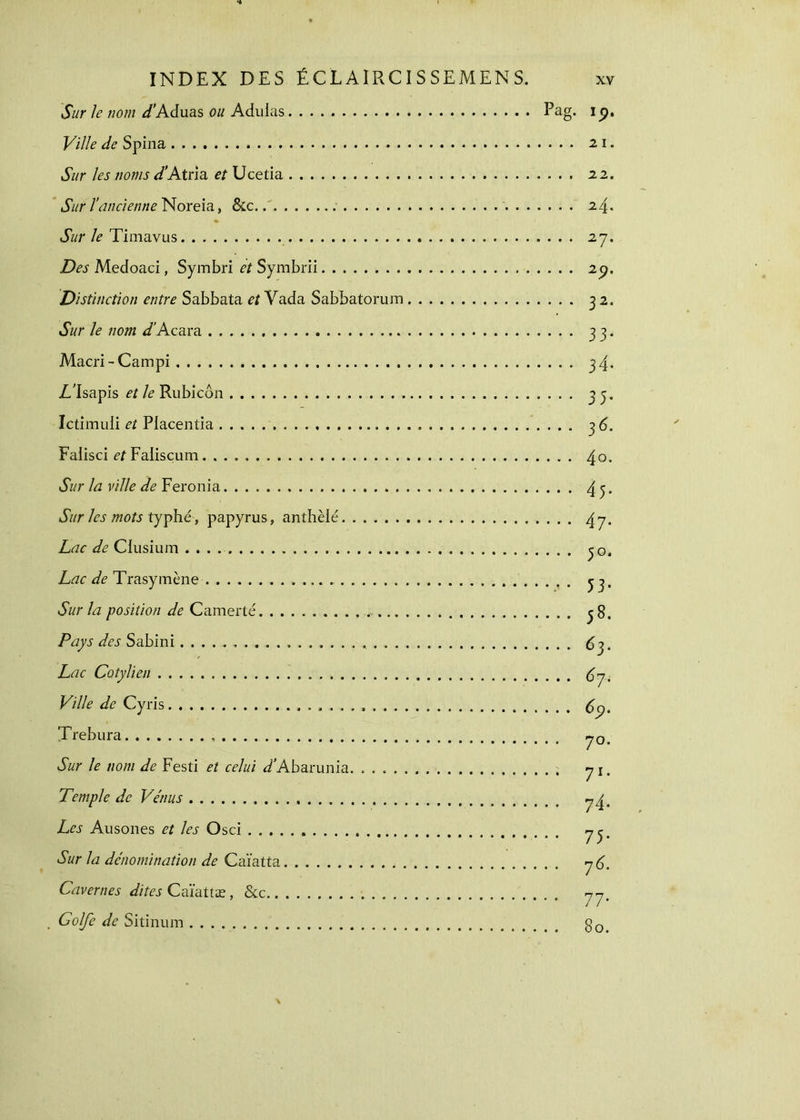 Sur le nom J'Aduas ou Adulas Pag. Ville de Spina Sur les noms d’Atria et Ucetia Sur l’ancienne Noreia, &c. . Sur le Timavus Des Medoaci, Symbri et Symbrii Distinction entre Sabbata et Vada Sabbatorum Sur le nom d’Acara Macri-Campi Z/Isapis et le Rubicôn Ictimuli et Piacentia Falisci et Falisçum Sur la ville de Feronia Sur les mots typhé, papyrus, anthèlé Lac de Ciusium . . . . Lac de Trasymène Sur la position de Camerté Pays des Sabini Lac Cotylien Ville de Cyris Trebura Sur le nom de Festi et celui ^Abarunia Temple de Vénus Les Ausones et les Osci Sur la dénomination de Caïatta Cavernes dites Caïattæ, &c Golfe de Sitinum ip. 2 1. 22. 24, 27. 2p. 32. 33· 34· 35· 36· 4o. 45· 47· 5°· 53· 58. 63. 67-. 69. 70. 71· 74· 75· 76. 77· 80.