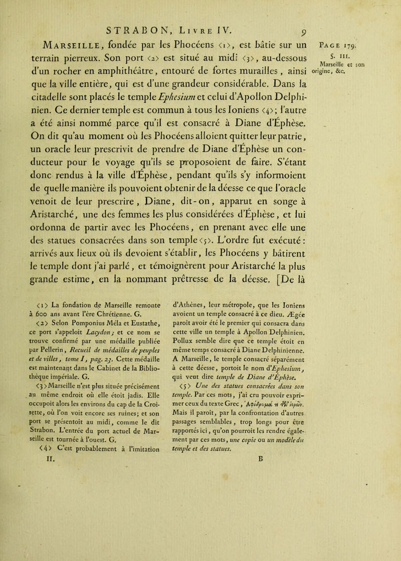 Marseille, fondée par les Phocéens <i>, est bâtie sur un terrain pierreux. Son port a> est situé au midi <3>, au-dessous d’un rocher en amphithéâtre, entouré de fortes murailles, ainsi que la ville entière, qui est d’une grandeur considérable. Dans la citadelle sont placés le temple Ephesium et celui d’Apollon Delphi- nien. Ce dernier temple est commun à tous les ioniens <4>; l’autre a été ainsi nommé parce qu’il est consacré à Diane d’Éphèse. On dit qu’au moment où les Phocéens alloient quitter leur patrie, un oracle leur prescrivit de prendre de Diane d’Éphèse un con- ducteur pour le voyage qu’ils se proposoient de faire. S’étant donc rendus à la ville d’Éphèse, pendant qu’ils s’y informoient de quelle manière ils pouvoient obtenir de la déesse ce que l’oracle venoit de leur prescrire, Diane, dit-on, apparut en songe à Aristarché, une des femmes les plus considérées d’Éphèse, et lui ordonna de partir avec les Phocéens, en prenant avec elle une des statues consacrées dans son temple <5>. L’ordre fut exécuté : arrivés aux lieux où ils dévoient s’établir, les Phocéens y bâtirent le temple dont j’ai parié , et témoignèrent pour Aristarché la plus grande estime, en la nommant prêtresse de la déesse. [De là < i > La fondation de Marseille remonte à ,600 ans avant I’ère Chrétienne. G. <2> Selon Pomponius Mêla et Eustathe, ce port s’appeloit Lacydon j et ce nom se trouve confirmé par une médaille publiée par P eilerin , Recueil de médailles de peuples et de villes, tome I, pag. 2j. Cette médaille est maintenant dans le Cabinet de la Biblio- thèque impériale. G. <3 >Marseille n’est plus située précisément au même endroit où elle étoit jadis. Elle occupoit alors les environs du cap de la Croi- sette, où l’on voit encore ses ruines; et son port se présentoit au midi, comme le dit Strabon. L’entrée du port actuel de Mar- seille est tournée à l’ouest. G, <4> C’est probablement à l’imitation IL d’Athènes, leur métropole, que les Ioniens avoient un temple consacré à ce dieu. Ægée paroît avoir été le premier qui consacra dans cette ville un temple à Apollon Delphinien. PoIIux semble dire que ce temple étoit en même temps consacré à Diane Delphinienne. A Marseille, le temple consacré séparément à cette déesse, portoit le nom d'Ephesium, qui veut dire temple de Diane d’Éphèse. <5 > Une des statues consacrées dans son temple. Par ces mots, j’ai cru pouvoir expri- mer ceux du texte Grec , ’^.φί^υμοί -n Mais il paroît, par la confrontation d’autres passages semblables , trop longs pour être rapportés ici, qu’on pourroit les rendre égale- ment par ces mots, une copie ou un modèle du temple et des statues. B Page 179. §. III. Marseille et son origine, &c.