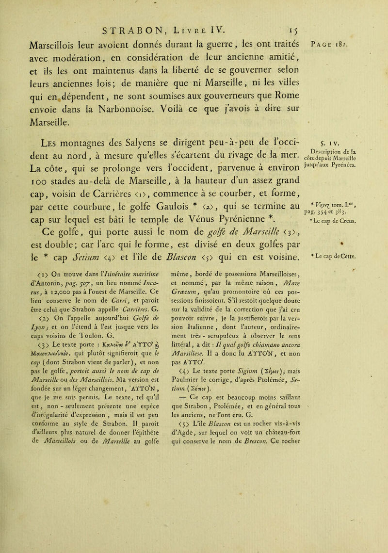 Marseiliois leur avoient donnés durant la guerre, les ont traités Page i8t. avec modération, en considération de leur ancienne amitié, et iis les ont maintenus dans la liberté de se gouverner selon leurs anciennes lois; de manière que ni Marseille, ni les villes qui en dépendent, ne sont soumises aux gouverneurs que Rome envoie dans la Narbonnoise. Voilà ce que j’avois à dire sur Marseille. Les montagnes des Saîyens se dirigent peu-à-peu de l’occi- s. iv. dent au nord, à mesure qu elles s’écartent du rivage de la mer. La côte, qui se prolonge vers l’occident, parvenue à environ jusqu’aux Pyrénées. 100 stades au-delà de Marseille, à la hauteur d’un assez grand cap, voisin de Carrières <i>, commence à se courber, et forme, par cette courbure, le golfe Gaulois * <2>, qui se termine au * Gy^tom. i.cr, r \ b 1 , pag. 354 et 383. cap sur lequel est bâti le temple de Vénus Fyrenienne . *lc cap de Creus. Ce golfe, qui porte aussi le nom de golfe de Alarseille <3), est double; car l’arc qui le forme, est divisé en deux golfes par * le * cap Setium <4> et l’île de Blascon <5> qui en est voisine. *Le cap de Cette. <i> On trouve dans Y Itinéraire maritime d’Antonin, pag. yoy, un lieu nommé /πω- rus, à 12,000 pas à l’ouest de Marseille. Ce lieu conserve le nom de Carri, et paroît être celui que Strabon appelle Carrières. G. <2> On l’appelle aujourd’hui Golfe de Lyon; et on l’étend à l’est jusque vers les caps voisins de Toulon. G. < 3 > Le texte porte : Κα,λουιη L’ a’TTO' à) Ma.ccv.niu'liKûv, qui plutôt signifieroit que le cap (dont Strabon vient deparler), et non pas le golfe, portoit aussi le nom de cap de Alarseille ou des Marseiliois. Ma version est fondée sur un léger changement, ’AYTO'n , que je me suis permis. Le texte, tel qu’il est , non - seulement présente une espèce d’irrégularité d’expression , mais il est peu conforme au style de Strabon. II paroît d’ailleurs plus naturel de donner l’épithète de Marseiliois ou de Alarseille au golfe même, bordé de possessions Marseilloises, et nommé, par la même raison, Mare Græcum, qu’au promontoire où ces pos- sessions finissoient. S’il restoit quelque doute sur la validité de la correction que j’ai cru pouvoir suivre , je la justifierois par la ver- sion Italienne, dont l’auteur, ordinaire- ment très - scrupuleux à observer le sens littéral, a dit : Il quai golfo chiainano ancora Marsiliese. Il a donc lu AYTO'N , et non pas Α ΥΤΟ'. <4> Le texte porte Sigium (Έι'γον); mais Paulmier le corrige, d’après Ptolémée, Se- tium (Sn7ïor). — Ce cap est beaucoup moins saillant que Strabon , Ptolémée, et en général tous les anciens, ne l’ont cru. G. <5> L’île Blascon est un rocher vis-à-vis d’Agde, sur lequel on voit un chàteau-fort qui conserve le nom de Brescon. Ce rocher r