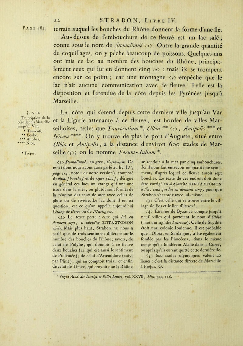 Page 184. terrain auquel les Bouches du Rhône donnent la forme d’une île. Au-dessus de l’embouchure de ce fleuve est un lac salé, connu sous le nom de Stomalïmné < 1 >. Outre la grande quantité de coquillages, on y pèche beaucoup de poissons. Quelques-uns ont mis ce lac au nombre des bouches du Rhône, principa- lement ceux qui lui en donnent cinq <2> : mais ils se trompent encore sur ce point ; car une montagne <3> empêche que le lac n’ait aucune communication avec le fleuve. Telle est la disposition et l’étendue de la côte depuis les Pyrénées jusqu’à Marseille. §. vu. La côte qui s’étend depuis cette dernière ville jusqu’au Var cotedep'us Marseilie et la Ligurie attenante à ce fleuve, est bordée de villes Mar- seilloises, telles que Tauroéntium*, Olbia ** <4>, Antipolis *** et Nicœa ****. On y trouve de plus le port d’Auguste, situé entre Olbia et Antipolis, à la distance d’environ 600 stades de Mar- seille <5>; on le nomme Forum- Julium*. jusqu’au Var. * Taurenti. ** Eoube. *** Antibes. ***+ Nice. * Fréjus. é i> Stomalïmné ; en grec, Σίομαλ/μνη. Ce mot ( dont nous avons aussi parlé au Iiv. I.cr, page up, note 1 de notre version), composé deçtpct [bouche] et de λ/jwrn [lac], désigne en général ces lacs ou étangs qui ont une issue dans la mer, ou plutôt sont formés de la réunion des eaux de mer avec celles de pluie ou de rivière. Le lac dont il est ici question, est ce qu’on appelle aujourd’hui l’étang de Berre ou de Martigues. < 2> Le texte porte : ceux qui lui en donnent sept ; oi tpn'mvliç Ε'ΠΤ Α ΣΤΟΜΟΝ cw-τον. Mais plus haut, Strabon ne nous a parlé que de trois sentimens différens sur le nombre des bouches du Rhône; savoir, de celui de Polybe, qui donnoit à ce fleuve deux bouches (ce qui est aussi le sentiment de Ptolémée); de celui d’Artémidore (suivi par Pline), qui en comptoit trois; et enfin de celui de Tintée, qui croyoit que le Rhône se rendoit à la mer par cinq embouchures. Ici il nous fait entrevoir un quatrième senti- ment, d’après lequel ce fleuve auroit sept bouches. Le texte de cet endroit doit donc être corrigé en oi φήσανίίς ΠΕΝΤΑ'ΣΤΟΜΟΝ άυΊον, ceux qui lui en donnent cinq, pour que Strabon s’accorde avec lui-même. <3 > C’est celle qui se trouve entre le vil- lage de Fos et le lieu d’Istres '. <4> Etienne de Byzance compte jusqu’à neuf villes qui portoient le nom d’Olbia ( mot qui signifie heureuse). Celle de Scythie étoit une colonie Ionienne. II est probable que l’Olbia, en Sardaigne, a été également fondée par les Phocéens, dans le même temps qu’ils fondèrent Alalie dans la Corse, ou après qu’ils eurent quitté cette dernière île. <j> 600 stades olympiques valent 20 lieues : c’est la distance directe de Marseille à Fréjus. G. 1 Voyez Acad, des Inscript, et B elles-Lettres, vol. XXVII, Hist. pag, 116.