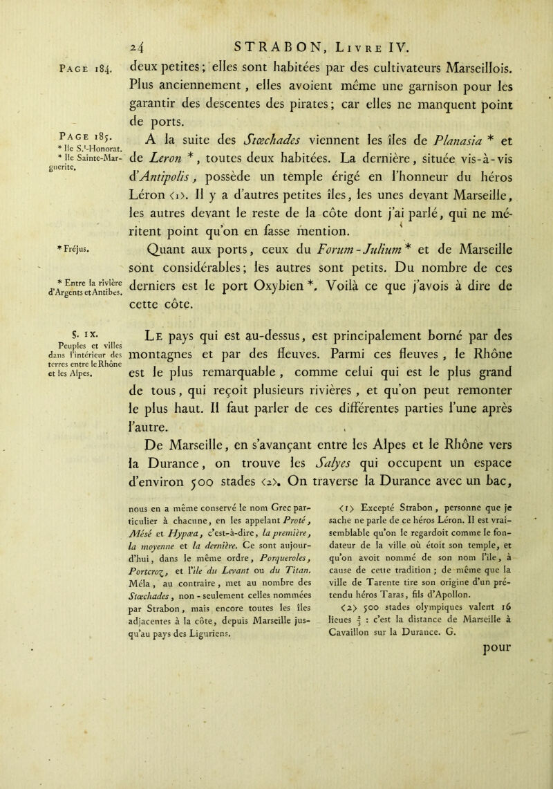 Page 185. * Ile S.‘-Honorât. * Ile Sainte-Mar- guerite, * Fréjus. * Entre la rivière d’Argents et Antibes. S· IX. Peuples et villes dans l’intérieur des terres entre le Rhône et les Alpes. 2.4 STRABON, Livre IV. Plus anciennement, elles avoient même une garnison pour les garantir des descentes des pirates ; car elles ne manquent point de ports. A la suite des Stœcliades viennent les îles de Planasia * et de Leron *, toutes deux habitées. La dernière, située vis-à-vis iïAntipolis, possède un temple érigé en l’honneur du héros Léron <i>. Il y a d’autres petites îles, les unes devant Marseille, les autres devant le reste de la côte dont j’ai parlé, qui ne mé- ritent point qu’on en fasse mention. Quant aux ports, ceux du Forum - Julium * et de Marseille sont considérables; les autres sont petits. Du nombre de ces derniers est le port Oxybien *, Voilà ce que j’avois à dire de cette côte. Le pays qui est au-dessus, est principalement borné par des montagnes et par des fleuves. Parmi ces fleuves , le Rhône est le plus remarquable , comme celui qui est le plus grand de tous, qui reçoit plusieurs rivières , et qu’on peut remonter le plus haut. Il faut parler de ces différentes parties l’une après l’autre. De Marseille, en s’avançant entre les Alpes et le Rhône vers la Durance, on trouve les Salyes qui occupent un espace d’environ 500 stades <2>. On traverse la Durance avec un bac. nous en a même conservé le nom Grec par- ticulier à chacune, en les appelant Proté, Mésé et Hypæa, c’est-à-dire, la première, la moyenne et la dernière. Ce sont aujour- d’hui, dans le même ordre, Porqueroles, Portcroζ, et Vile du Levant ou du Titan. Mêla , au contraire , met au nombre des Stœcliades , non - seulement celles nommées par Strabon, mais encore toutes les îles adjacentes à la côte, depuis Marseille jus- qu’au pays des Liguriens. <i> Excepté Strabon, personne que je sache ne parle de ce héros Léron. II est vrai- semblable qu’on le regardoit comme le fon- dateur de la ville où étoit son temple, et qu’on avoit nommé de son nom File, à cause de cette tradition ; de même que la ville de Tarente tire son origine d’un pré- tendu héros Taras, fils d’Apollon. <2> 500 stades olympiques valent 16 lieues 4 ’· c’est la distance de Marseille à Cavaillon sur la Durance. G. pour