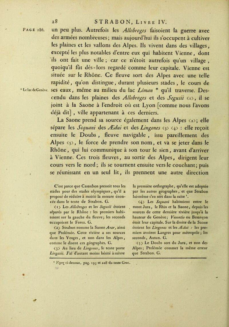 Page i86. un peu plus. Autrefois les Allobroges faisoient la guerre avec des armées nombreuses ; mais aujourd’hui iis s’occupent à cultiver les plaines et les vallons des Alpes. Ils vivent dans des villages, excepté les plus notables d’entre eux qui habitent Vienne, dont ils ont fait une ville ; car ce n’étoit autrefois qu’un village , quoiqu’il fût dès-lors regardé comme leur capitale. Vienne est située sur le Rhône. Ce fleuve sort des Alpes avec une telle rapidité, qu’on distingue, durant plusieurs stades , le cours de Le lac de Genève, ses eaux, même au milieu du lac Léman * qu’il traverse. Des- cendu dans les plaines des Allobroges et des Segusii <i>, il se joint à la Saône à l’endroit où est Lyon [comme nous l’avons déjà dit] , ville appartenant à ces derniers. La Saône prend sa source également dans les Alpes <2>; elle sépare les Sequani des Ædui et des Lingones <3> <4> : elle reçoit ensuite le Doubs , fleuve navigable , issu pareillement des Alpes <5>, le force de prendre son nom, et va se jeter dans le Rhône, qui lui communique à son tour le sien, avant d’arriver à Vienne. Ces trois fleuves, au sortir des Alpes, dirigent leur cours vers le nord;, ils se tournent ensuite vers le couchant; puis se réunissant en un seul lit, ils prennent une autre direction C’est parce que Casaubon prenoit tous les stades pour des stades olympiques, qu’il a proposé de réduire à moitié la mesure énon- cée dans le texte de Strabon. G. <i> Les Allobroges et les Segusii étoient séparés par le Rhône : les premiers habi- toient sur la gauche du fleuve ; les seconds occupoient le Forez. G. <2> Strabon nomme la Saône Arar, ainsi que Ptolémée. Cette rivière a ses sources dans les Vosges, et non dans les Alpes, comme le disent ces géographes. G. <3> Au lieu de Lingones, le texte porte Lingasii, J’ai d’autant moins hésité à suivre la première orthographe, qu’elle est adoptée par les autres géographes, et que Strabon lui-même s’en sert dans la suite *. <4> Les Sequani habitoient entre le mont Jura, le Rhin et la Saône, depuis les sources de cette dernière rivière jusqu’à la hauteur de Genève; Vesontio ou Besançon étoit leur capitale. Sur la droite de la Saône étoient les Lingones et les Ædui : les pre- miers avoient Langres pour métropole ; les seconds, Autun. G. <5 y Le Doubs sort du Jura, et non des Alpes ; Ptolémée commet la même erreur que Strabon. G. 1 Voyr^ ci-dessous, pag. 193 et 208 du texte Grec.