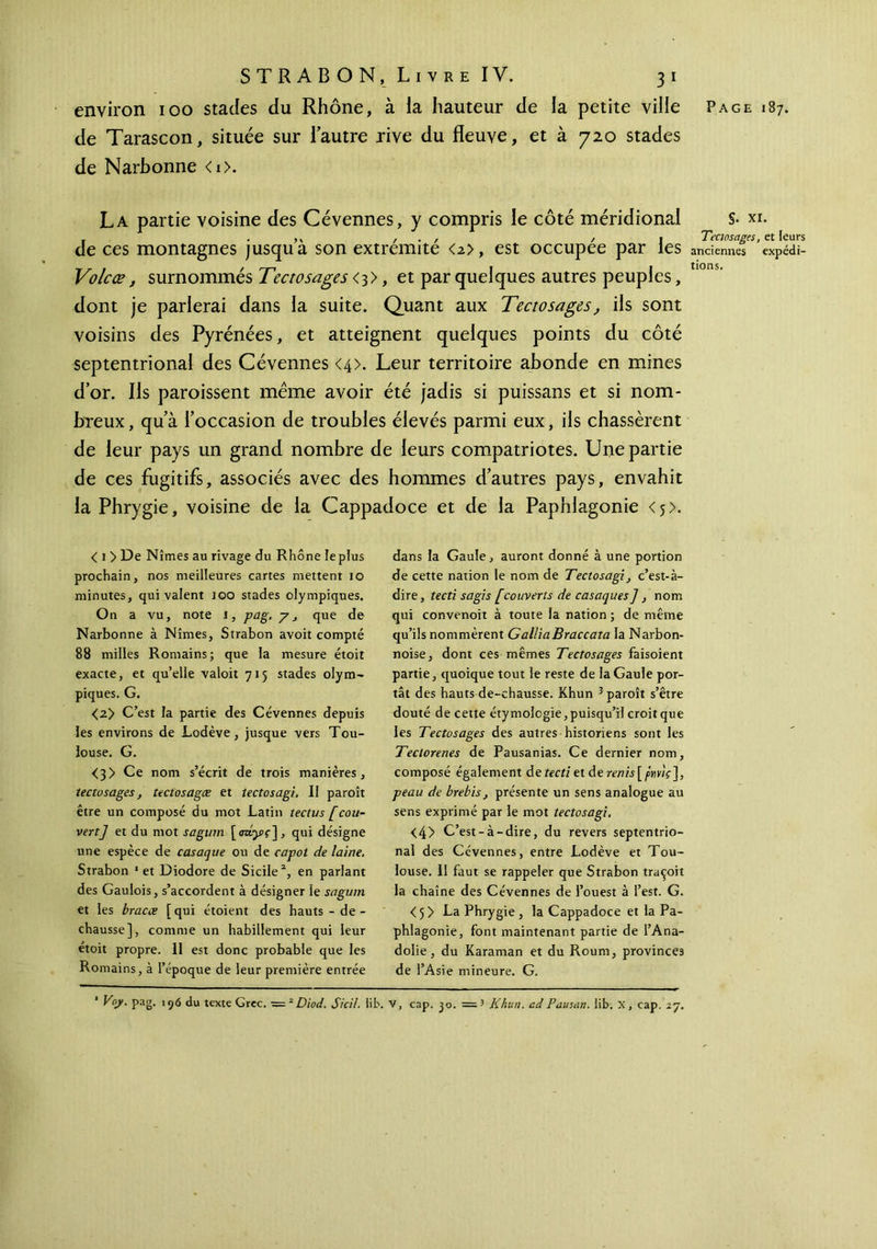 de Tarascon, située sur lautre rive du fleuve, et à 720 stades de Narbonne <i>. La partie voisine des Cévennes, y compris le côté méridional de ces montagnes jusqu a son extrémité <2>, est occupée par les Volcæ, surnommés Tectosages <3>, et par quelques autres peuples, dont je parlerai dans la suite. Quant aux Tectosages, ils sont voisins des Pyrénées, et atteignent quelques points du côté septentrional des Cévennes <4>. Leur territoire abonde en mines dor. Ils paroissent meme avoir été jadis si puissans et si nom- breux, qu’à l’occasion de troubles élevés parmi eux, ils chassèrent de leur pays un grand nombre de leurs compatriotes. Une partie de ces fugitifs, associés avec des hommes d’autres pays, envahit la Phrygie, voisine de la Cappadoce et de la Paphlagonie <$>. < 1 > De Nîmes au rivage du Rhône le plus prochain, nos meilleures cartes mettent 10 minutes, qui valent 100 stades olympiques. On a vu, note 1, pag. y, que de Narbonne à Nîmes, Strabon avoit compté 88 milles Romains; que la mesure étoit exacte, et qu’elle valoit 715 stades olym- piques. G. <2> C’est la partie des Cévennes depuis les environs de Lodève, jusque vers Tou- louse. G. <3> Ce nom s’écrit de trois manières, tectosages, tectosagæ et tectosagi. Il paroît être un composé du mot Latin tectus [cou- vert] et du mot sagum [σα,γς], qui désigne une espèce de casaque ou de capot de laine. Strabon 1 et Diodore de Sicile2, en parlant des Gaulois, s’accordent à désigner le sagum et les bracæ [qui étoient des hauts - de - chausse], comme un habillement qui leur étoit propre. 11 est donc probable que les Romains, à l’époque de leur première entrée dans la Gaule, auront donné à une portion de cette nation le nom de Tectosagi, c’est-à- dire , tecti sagis [couverts de casaques], nom qui convenoit à toute la nation ; de même qu’ils nommèrent GalliaBraccata la Narbon- noise, dont ces mêmes Tectosages faisoient partie, quoique tout le reste de la Gaule por- tât des hauts de-chausse. Khun 3 paroît s’être douté de cette étymologie, puisqu’il croit que les Tectosages des autres historiens sont les Teciorenes de Pausanias. Ce dernier nom, composé également de?ert/etder«nû[/>nwV], peau de brebis, présente un sens analogue au sens exprimé par le mot tectosagi. <4> C’est-à-dire, du revers septentrio- nal des Cévennes, entre Lodève et Tou- louse. 11 faut se rappeler que Strabon traçoit la chaîne des Cévennes de l’ouest à l’est. G. <5> La Phrygie , la Cappadoce et la Pa- phlagonie, font maintenant partie de l’Ana- dolie, du Karaman et du Roum, provinces de l’Asie mineure. G. S- xi. Tectosages, et leurs anciennes expédi- tions. 1 Voy. pag. 176 du texte Grec. — zDiod. Sied. lib. V, cap. jo. =3 Khun. ad Pausan. lib. X, cap. 27.