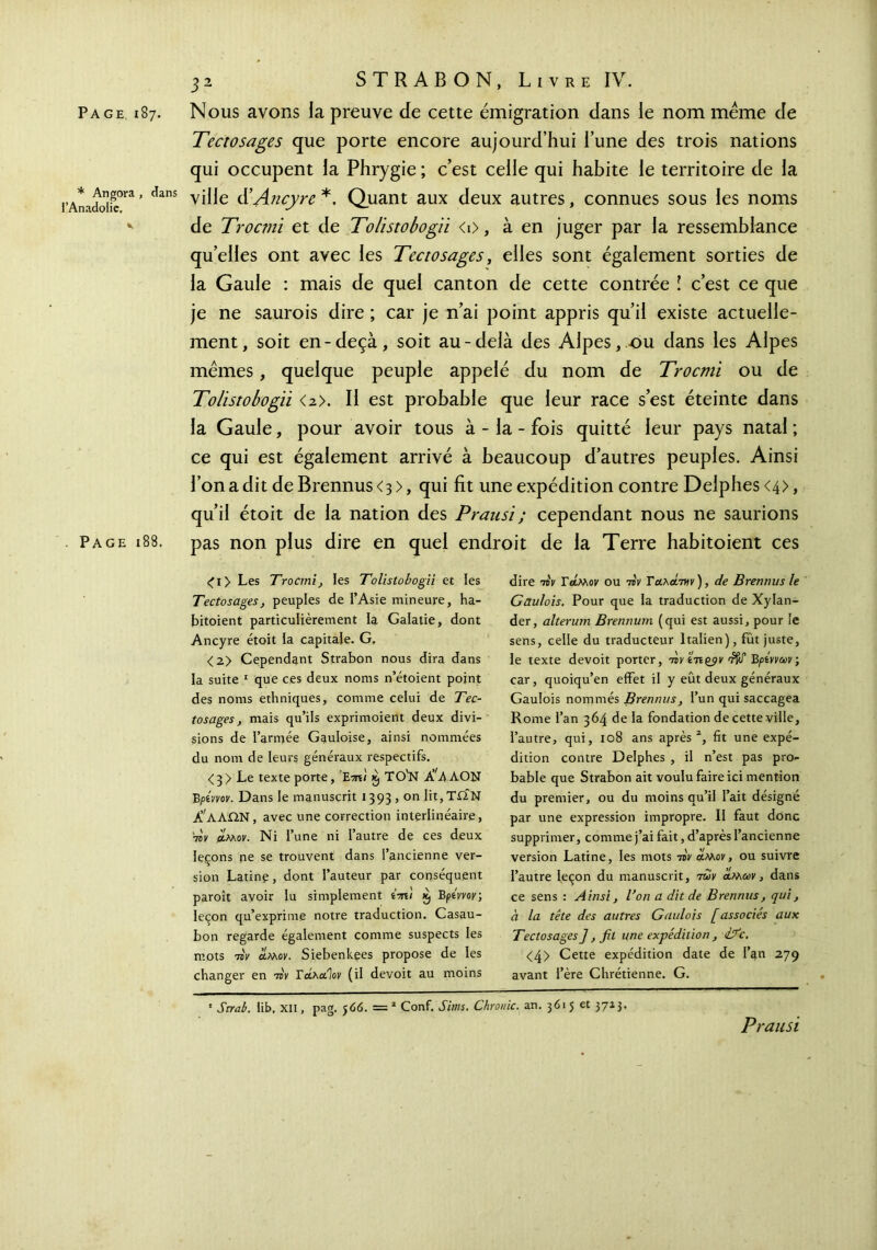 Tectosages que porte encore aujourd’hui l’une des trois nations qui occupent la Phrygie ; c’est celle qui habite le territoire de la inadoii^°ra ’ danS V^e ^Ancyre *, Quant aux deux autres, connues sous les noms v de Trocmi et de Tolistobogii <i>, à en juger par la ressemblance qu’elles ont avec les Tectosages, elles sont également sorties de la Gaule : mais de quel canton de cette contrée l c’est ce que je ne saurois dire ; car je n’ai point appris qu’il existe actuelle- ment, soit en-deçà, soit au-delà des Alpes, ou dans les Alpes mêmes, quelque peuple appelé du nom de Trocmi ou de Tolistobogii <2>. Il est probable que leur race s’est éteinte dans la Gaule, pour avoir tous à - la - fois quitté leur pays natal; ce qui est également arrivé à beaucoup d’autres peuples. Ainsi l’on a dit de Brennus <3 >, qui fit une expédition contre Delphes <4>, qu’il étoit de la nation des Pransi ; cependant nous ne saurions Page 188. pas non plus dire en quel endroit de la Terre habitoient ces <l> Les Trocmi, les Tolistobogii et les Tectosages, peuples de l’Asie mineure, ha- bitoient particulièrement la Galatie, dont Ancyre étoit la capitale. G. <2> Cependant Strabon nous dira dans la suite 1 que ces deux noms n’étoient point des noms ethniques, comme celui de Tec- tosages, mais qu’ils exprimoient deux divi- sions de l’armée Gauloise, ainsi nommées du nom de leurs généraux respectifs. <3> Le texte porte, xj TO'N ΑΛΑΛΟΝ B ρίπον. Dans le manuscrit 1393 , on Iit,T£ÏN Χ'αΛΩΝ, avec une correction interlinéaire, 7sV άλλον. Ni l’une ni l’autre de ces deux leçons ne se trouvent dans l’ancienne ver- sion Latinp, dont l’auteur par conséquent paroît avoir lu simplement i-n) x, Bptvvoy·, leçon qu’exprime notre traduction. Casau- bon regarde également comme suspects les mots τον άλλον. Siebenkees propose de les changer en τον Γάλαίον (il devoit au moins • Strab. lib, XII, pag. j66. =* Conf. Sitns. Chrome. an. 3615 et 37*3· Prausi dire τον T άλλον ou τον Γαλάτνιν ), de Brennus le Gaulois. Pour que la traduction de Xylan- der, alterum Brennum (qui est aussi, pour le sens, celle du traducteur Italien), fût juste, le texte devoit porter, τον îtiqjjv dW Βρίννων ; car, quoiqu’en effet il y eût deux généraux Gaulois nommés Brennus, l’un qui saccagea Rome l’an 364 de la fondation de cette ville, l’autre, qui, 108 ans après2, fit une expé- dition contre Delphes , il n’est pas pro- bable que Strabon ait voulu faire ici mention du premier, ou du moins qu’il l’ait désigné par une expression impropre. Il faut donc supprimer, comme j’ai fait, d’après l’ancienne version Latine, les mots τον άλλον, ou suivre l’autre leçon du manuscrit, -των άλλων, dans ce sens : Ainsi, l’on a dit de Brennus, qui, à la tête des autres Gaulois [associés aux Tectosages], fit une expédition , 17c. <4> Cette expédition date de l’an 279 avant l’ére Chrétienne. G.