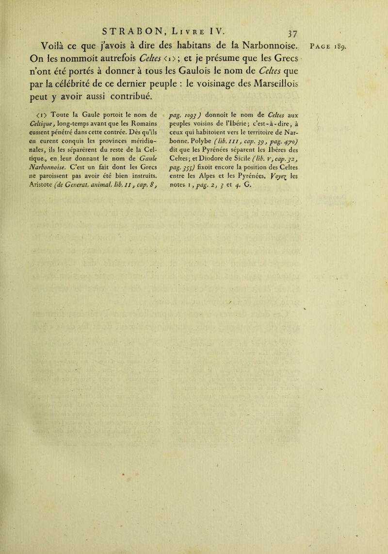 Voilà ce que j’avois à dire des habitans de la Narbonnoise. Page 189. On les nommoit autrefois Celtes < 1 > ; et je présume que les Grecs n’ont été portés à donner à tous les Gaulois le nom de Celtes que par la célébrité de ce dernier peuple : le voisinage des Marseillois peut y avoir aussi contribué. <i> Toute la Gaule portoit le nom de Celtique, long-temps avant que les Romains eussent pénétré dans cette contrée. Dès qu’ils en eurent conquis les provinces méridio- nales, ils les séparèrent du reste de la Cel- tique-., en leur donnant le nom de Gaule Narbonnoise. C’est un fait dont les Grecs ne paroissent pas avoir été bien instruits. Aristote (de Générât, animal, lib, //, cap. 8, pag, 1093 ) donnoit le nom de Celtes aux peuples voisins de l’ibérie; c’est-à-dire, à ceux qui habitoient vers le territoire de Nar- bonne. Polybe (lib. III, cap. 99, pag. ργο) dit que les Pyrénées séparent les Ibères des Celtes; etDiodore de Sicile (lib. v, cap.92, Paë· 355) encore la position des Celtes entre les Alpes et les Pyrénées, Yoyeç les notes 1, pag. 2, 9 et p, G.