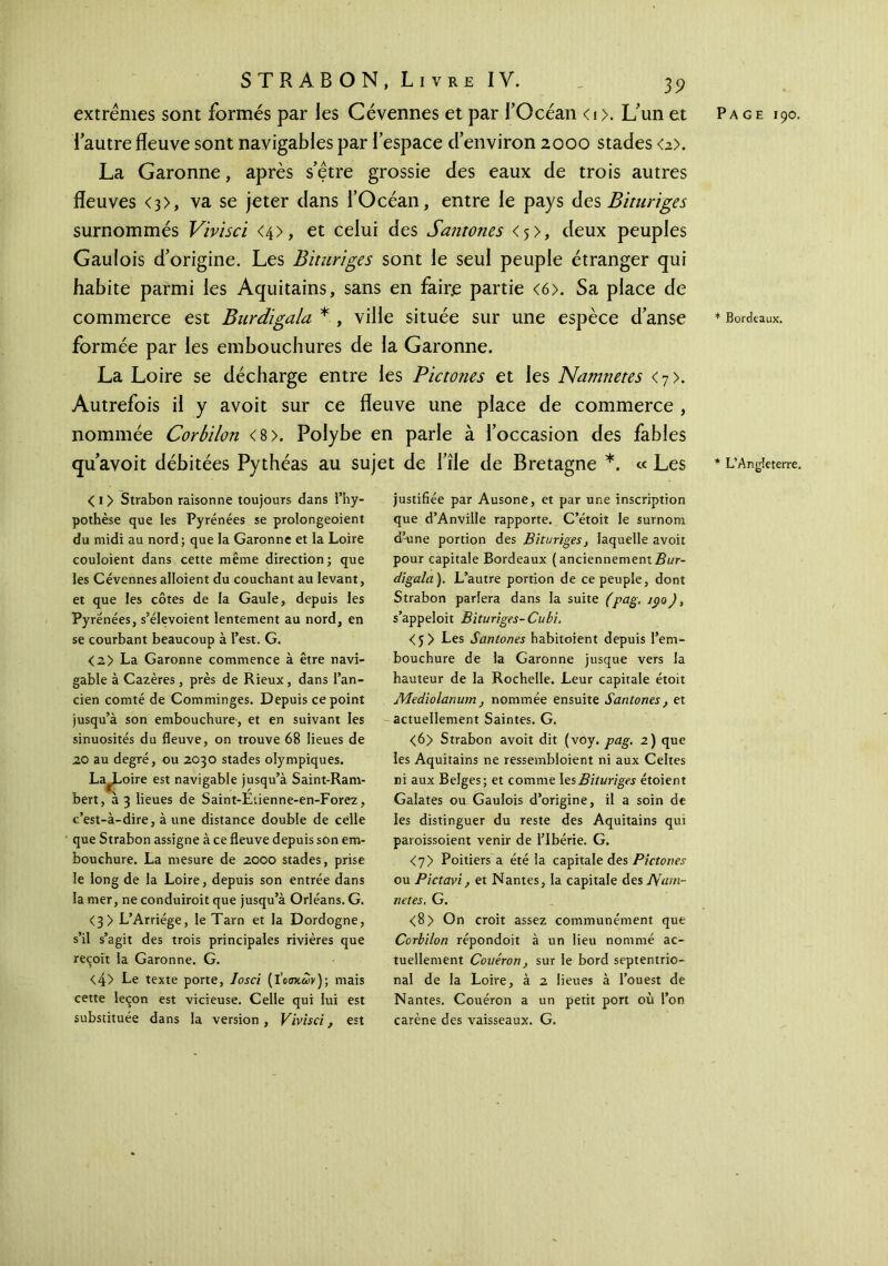 extrêmes sont formés par les Cévennes et par l’Océan <1 >. L’un et l’autre fleuve sont navigables par l’espace d’environ 2000 stades <2>. La Garonne, après s’être grossie des eaux de trois autres fleuves <3>, va se jeter dans l’Océan, entre le pays des Bituriges surnommés Vivisci <4>, et celui des Santones <ç>, deux peuples Gaulois d’origine. Les Bituriges sont le seul peuple étranger qui habite parmi les Aquitains, sans en faire partie <6>. Sa place de commerce est Burdigala * , ville située sur une espèce d’anse formée par les embouchures de la Garonne. La Loire se décharge entre les Pictones et les Namnetes <7>. Autrefois il y avoit sur ce fleuve une place de commerce , nommée Corbilon <8>. Polybe en parle à l’occasion des fables qu’avoit débitées Pythéas au sujet de l’île de Bretagne *. « Les < 1 > Strabon raisonne toujours dans l’hy- pothèse que les Pyrénées se prolongeoient du midi au nord; que la Garonne et la Loire couloient dans cette même direction; que les Cévennes aboient du couchant au levant, et que les côtes de la Gaule, depuis les Pyrénées, s’élevoient lentement au nord, en se courbant beaucoup à l’est. G. <2> La Garonne commence à être navi- gable à Cazères, près de Rieux, dans l’an- cien comté de Comminges. Depuis ce point jusqu’à son embouchure, et en suivant les sinuosités du fleuve, on trouve 68 lieues de 20 au degré, ou 2030 stades olympiques. La^Loire est navigable jusqu’à Saint-Ram- bert, 23 lieues de Saint-Etienne-en-Forez, c’est-à-dire, à une distance double de celle que Strabon assigne à ce fleuve depuis son em- bouchure. La mesure de 2000 stades, prise le long de la Loire, depuis son entrée dans la mer, ne conduiroit que jusqu’à Orléans. G. <3 > L’Arriége, le Tarn et la Dordogne, s’il s’agit des trois principales rivières que reçoit la Garonne. G. <4> Le texte porte, losci (lW&>v); mais cette leçon est vicieuse. Celle qui lui est substituée dans la version, Vivisci, est justifiée par Ausone, et par une inscription que d’Anville rapporte. C’étoit le surnom d’-une portion des Bituriges, laquelle avoit pour capitale Bordeaux ( anciennement Bur- digala). L’autre portion de ce peuple, dont Strabon pariera dans la suite (pag. 190), s’appeloit Bituriges-Cubi. <5> Les Santones habitoient depuis l’em- bouchure de la Garonne jusque vers la hauteur de la Rochelle. Leur capitale étoit jVIediolanum, nommée ensuite Santones, et actuellement Saintes. G. <6> Strabon avoit dit (voy. pag. 2) que les Aquitains ne ressembloient ni aux Celtes ni aux Belges; et comme les Bituriges étoient Galates ou Gaulois d’origine, il a soin de les distinguer du reste des Aquitains qui paroissoient venir de l’Ibérie. G. <7> Poitiers a été la capitale des Pictones ou Pictavi, et Nantes, la capitale des JVarn- netes. G. <8> On croit assez communément que Corbilon répondoit à un lieu nommé ac- tuellement Couéron, sur le bord septentrio- nal de la Loire, à 2 lieues à l’ouest de Nantes. Couéron a un petit port où l’on carène des vaisseaux. G. Page 190. * Bordeaux. * L’Angleterre.