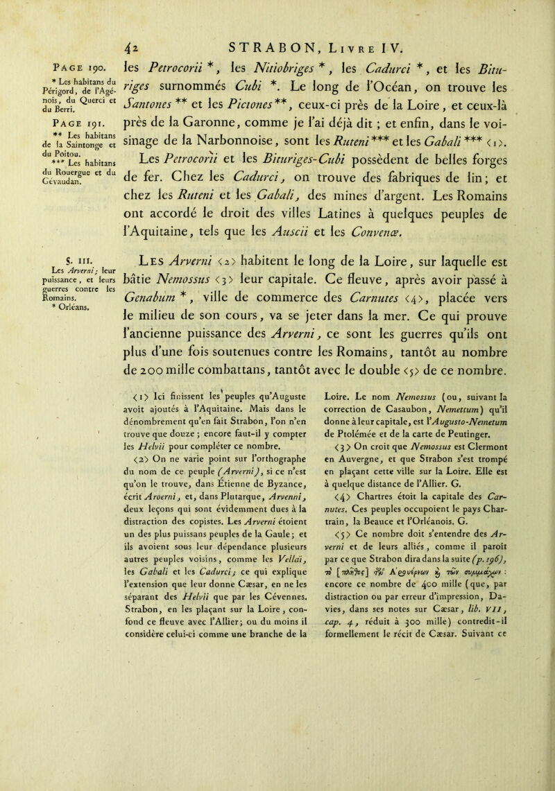 * Les habitans du Périgord, de i’Agé- nois, du Querci et du Berri, Page 191. ** Les habitans de la Saintonge et du Poitou. *** Les habitans du Rouergue et du Gtvaudan. S■ III. Les Arverni; feur puissance , et leurs guerres contre les Romains. * Orléans. 4 2 STRABON, Livre IV. riges surnommés Cubi *. Le long de l’Océan, on trouve les Santones ** et les Pictones**, ceux-ci près de la Loire , et ceux-là près de la Garonne, comme je lai déjà dit ; et enfin, dans le voi- sinage de la Narbonnoise, sont les Ruteni *** et les Gabali *** <0. Les Perroconi et les Bituriges-Cubi possèdent de belles forges de fer. Chez les Cadurci, on trouve des fabriques de lin; et chez les Ruteni et les Gabali, des mines d’argent. Les Romains ont accordé le droit des villes Latines à quelques peuples de l’Aquitaine, tels que les Auscii et les Convenœ. Les Arverni <2> habitent le long de la Loire, sur laquelle est bâtie Nemossus <3> leur capitale. Ce fleuve, après avoir passé à Genabum *, ville de commerce des Carnutes <4>, placée vers le milieu de son cours, va se jeter dans la mer. Ce qui prouve l’ancienne puissance des Arverni, ce sont les guerres qu’ils ont plus d’une fois soutenues contre les Romains, tantôt au nombre de 200 mille combattans, tantôt avec le double <j> de ce nombre. <i> Ici finissent les peuples qu’Auguste avoir ajoutés à l’Aquitaine. Mais dans le dénombrement qu’en fait Strabon, l’on n’en trouve que douze ; encore faut-il y compter les Helvii pour compléter ce nombre. <2> On ne varie point sur l’orthographe du nom de ce peuple (Arverni), si ce n’est qu’on le trouve, dans Etienne de Byzance, écrit Aroernij et, dans Plutarque, Arvenni} deux leçons qui sont évidemment dues à la distraction des copistes. Les Arverni étoient un des plus puissans peuples de la Gaule; et ils avoient sous leur dépendance plusieurs autres peuples voisins, comme les Vella'i, les Gabali et les Cadurci; ce qui explique l’extension que leur donne Cæsar, en ne les séparant des Helvii que par les Cévennes. Strabon, en les plaçant sur la Loire, con- fond ce fleuve avec l’Ailier; ou du moins il considère celui-ci comme une branche de la Loire. Le nom Nemossus ( ou, suivant la correction de Casaubon, Nemettum) qu’il donne àleur capitale, est YAugusto-Nemetum de Ptolémée et de la carte de Peutinger. <3 > On croit que Nemossus est Clermont en Auvergne, et que Strabon s’est trompé en plaçant cette ville sur la Loire. Elle est à quelque distance de l’Ailier. G. <4> Chartres étoit la capitale des Car- nutes. Ces peuples occupoient le pays Char- train, la Beauce et l’Orléanois. G. <5> Ce nombre doit s’entendre des Ar- verni et de leurs alliés , comme il paroît par ce que Strabon dira dans la suite (p. 196)} 70 [^λ«9οΐ·] iffî A’çÿvipvm x, twv σνμμαχύ* : encore ce nombre de 4co niiile (que, par distraction ou par erreur d’impression, Da- vies, dans ses notes sur Cæsar, lib. Vil, cap. 4, réduit à 300 mille) contredit-il formellement le récit de Cæsar. Suivant ce