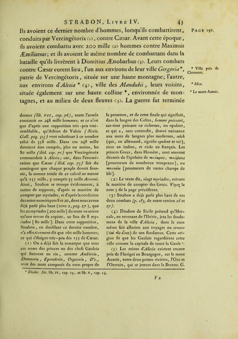 conduitspar Vercingétorix<t>, contre Cæsar. Avant cette époque, iis avoient combattu avec 200 mille <2> hommes contre Maximus Æmilianus ; et iis avoient le même nombre de combattans dans la bataiiie qu’ils livrèrent à Domitius Ænobarbus <3>. Leurs combats contre Cæsar eurent lieu, i’un aux environs de leur ville Gergovia*, patrie de Vercingétorix, située sur une haute montagne; l’autre, aux environs Alesia * , ville des Mandubïi, leurs voisins, située également sur une haute colline *, environnée de mon- tagnes, et au milieu de deux fleuves <*>. La guerre fut terminée dernier (lïb. VII, cap. y6), toute l’armée consistoit en 2.48 mille hommes; et ce n’est que d’après une supposition très-peu vrai- semblable , qu'Adrien de Valois ( Notit. Gall. pag. jjj J veut substituer à ce nombre celui de 358 mille. Dans ces 248 mille dévoient être compris, plus ou moins, les 80 mille (ibid. cap. γι) que' Vercingétorix commandoit à Alesia; car, dans l’énumé- ration que Cæsar (ibid. cap. yy) fait du contingent que chaque peuple devoit four- nir, la somme totale de ce calcul ne monte qu’à 155 mille, y compris 3 5 mille Arverni, Ainsi, Strabon se trompe évidemment, à moins de supposer, d’après sa manière de compter par myriades, et d’après la confusion des notes numériques 8 et 20, dont nous avons déjà parlé plus haut (note 2,pag. 2y ), que les 20 myriades [200 mille] du texte ne soient qu’une erreur de copiste, au lieu de 8 my- riades [ 80 mille ]. Dans cette supposition, Strabon , en doublant ce dernier nombre, n’a effectivement dit que 160 mille hommes; ce qui s’éloigne très-peu des 155 de Cæsar. < 1 > On a déjà fait la remarque que tous ces noms des princes ou des chefs Gaulois qui finissent en rix, comme Ambiorix, Dumnorix , Eporedorix, Orgetorix , ifc., sont des mots composés du nom propre de la personne, et de cette finale qui signifioit, dans la langue des Celtes, homme puissant, sur-tout puissant en richesses, ou opulent, et qui a, sans contredit, donné naissance aux mots de langues plus modernes, reich (qui, en allemand, signifie opulent et roi ), ricco en italien, et riche en français. Les princes Grecs, dans Homère, sont souvent décorés de l’épithète de πολυ&ρνίς, rmxôppmç [possesseurs de nombreux troupeaux], ou •mxvxvüoi [possesseurs de vastes champs de blé]. <2> Le texte dit, vingt myriades, suivant la manière de compter des Grecs. Voyeç la note 5 de la page précédente. <3> Strabon a déjà parlé plus haut de ces deux combats (p. 18y, de notre version 26 et 27 <4> Diodore de Sicile prétend qu’Her- cule, en revenant de l’Ibérie, jeta les fonde- mens de la ville d'Alesia, dont le nom même fait allusion aux voyages ou erreurs ('871Ό tUçolxhc) de son fondateur. Cette ori- gine fit que les Gaulois regardèrent cette ville comme la capitale de toute la Gaule '. <5> Les ruines d'Alesia existent encore près de Flavigni en Bourgogne, sur le mont Auxois, entre deux petites rivières, l’Oze et l’Ozerain, qui se jettent dans la Brenne. G. ‘ Diodor. Sic. iib. IV, cap. 19, et lib. V, cap. 24. F 2 * Ville près de Clermont. * Alise. * Le mont Auxois.