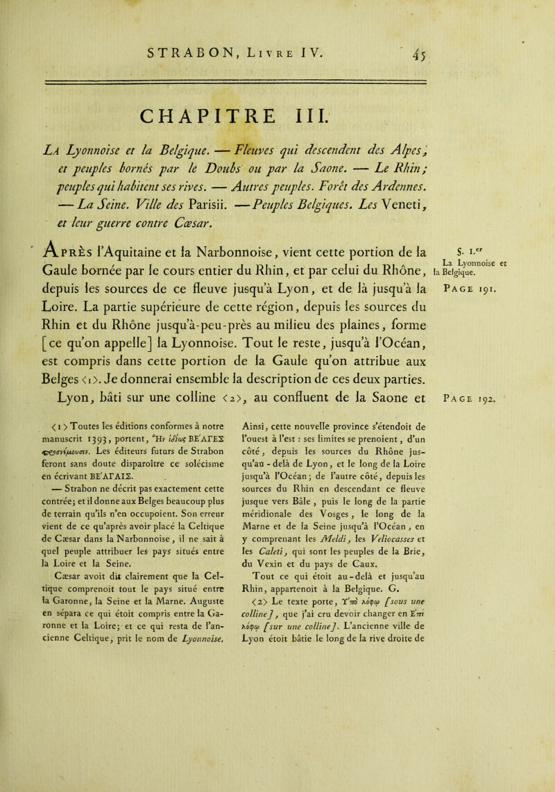 CHAPITRE III. La Lyonnoïse et la Belgique. — Fleuves qui descendent des Alpes ', et peuples bornés par le Doubs ou par la Saône. — Le Rhin ; peuples qui habitent ses rives. — Autres peuples. Foret des Ardennes. — La Seine. Ville des Parisii. —Peuples Belgiques. Les Veneti, et leur guerre contre Cæsar. Après l’Aquitaine et la Narbonnoise, vient cette portion de la Gaule bornée par le cours entier du Rhin, et par celui du Rhône, depuis les sources de ce fleuve jusqu’à Lyon, et de là jusqu’à la Loire. La partie supérieure de cette région, depuis les sources du Rhin et du Rhône jusqu’à-peu-près au milieu des plaines, forme [ce qu’on appelle] la Lyonnoise. Tout le reste, jusqu’à l’Océan, est compris dans cette portion de la Gaule qu’on attribue aux Belges <i>. Je donnerai ensemble la description de ces deux parties. Lyon, bâti sur une colline <2>, au confluent de la Saône et S- i.cr La Lyonnoise et la Belgique. Page 191. Page 192. < 1 > Toutes les éditions conformes à notre manuscrit 1393, portent, ''Hk /AVBE'ArES *Β&σνίμΰυσιν. Les éditeurs futurs de Strabon feront sans doute disparoître ce solécisme en écrivant ΒΕ'ΑΓΑΙΣ. — Strabon ne décrit pas exactement cette contrée; et il donne aux Belges beaucoup plus de terrain qu’ils n’en occupoient. Son erreur vient de ce qu’après avoir placé la Celtique de Cæsar dans la Narbonnoise, il ne sait à quel peuple attribuer les pays situés entre la Loire et la Seine. Cæsar avoit dit clairement que la Cel- tique comprenoit tout le pays situé entre la Garonne, la Seine et la Marne. Auguste en sépara ce qui étoit compris entre la Ga- ronne et la Loire; et ce qui resta de l’an- cienne Celtique, prit le nom de Lyonnoise. Ainsi, cette nouvelle province s’étendoit de l’ouest à l’est : ses limites se prenoient, d’un côté, depuis les sources du Rhône jus- qu’au - delà de Lyon, et le long de la Loire jusqu’à l’Océan; de l’autre côté, depuis les sources du Rhin en descendant ce fleuve jusque vers Bâle , puis le long de la partie méridionale des Vosges, le long de la Marne et de la Seine jusqu’à l’Océan , en y comprenant les Meldï, les Veliocasses et les Caleti, qui sont les peuples de la Brie, du Vexin et du pays de Caux. Tout ce qui étoit au-delà et jusqu’au Rhin, appartenoit à la Belgique. G. <2> Le texte porte, Y'ot' Μφω [sous une colline J, que j’ai cru devoir changer en E’ot λόφω [sur une colline], L’ancienne ville de Lyon étoit bâtie le long de la rive droite de