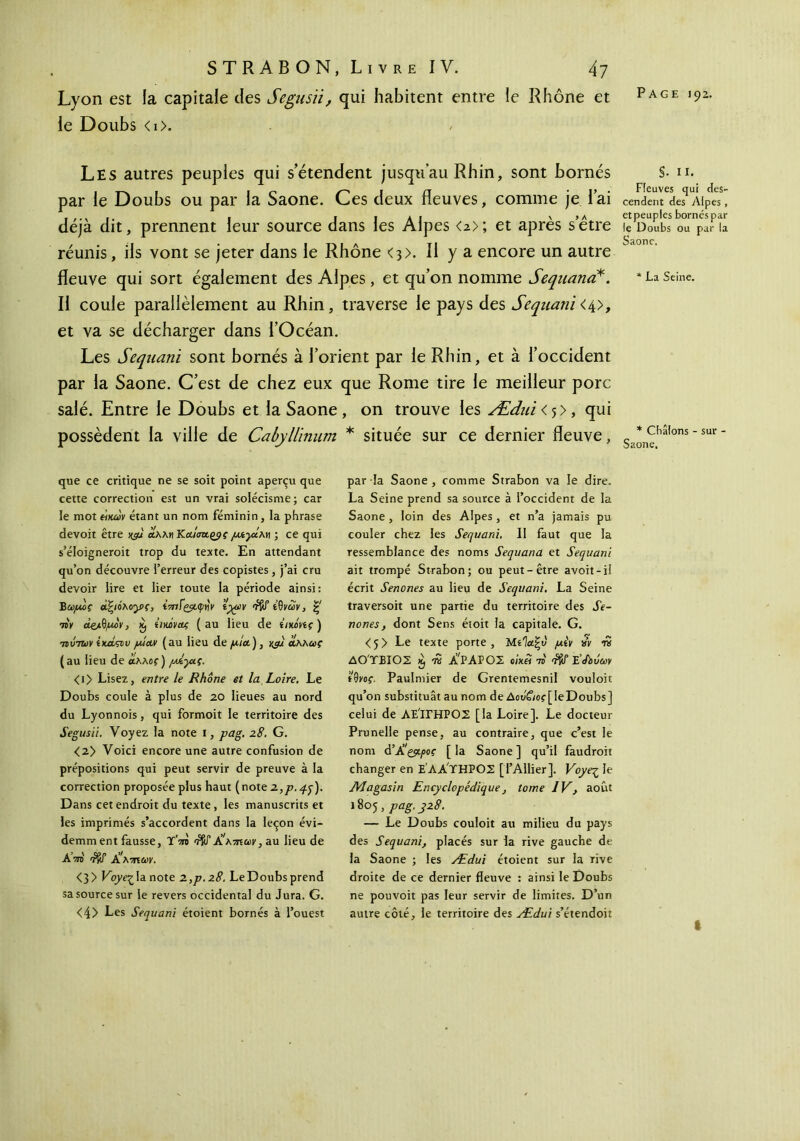 Lyon est la capitale des Segusïi, qui habitent entre le Rhône et le Doubs < 1 >. Les autres peuples qui s’étendent jusqu’au Rhin, sont bornés par le Doubs ou par la Saône. Ces deux fleuves, comme je lai déjà dit, prennent leur source dans les Alpes <2>; et après s’être réunis, ils vont se jeter dans le Rhône <3>. Il y a encore un autre fleuve qui sort également des Alpes, et qu’on nomme Sequana*. Il coule parallèlement au Rhin, traverse le pays des Sequani <4>, et va se décharger dans l’Océan. Les Sequani sont bornés à l’orient par le Rhin, et à l’occident par la Saône. C’est de chez eux que Rome tire le meilleur porc salé. Entre le Doubs et la Saône, on trouve les Ædni < , qui possèdent la ville de Cabylllnum * située sur ce dernier fleuve, que ce critique ne se soit point aperçu que cette correction est un vrai solécisme; car le mot «jour étant un nom féminin, la phrase devoit être jyu αλλΜ /utyt.λη ; ce qui s’éloigneroit trop du texte. En attendant qu’on découvre l’erreur des copistes, j’ai cru devoir lire et lier toute la période ainsi: Έωμος dfyônoyç, ί7πΐς_$L<pvv Hyo>v 'iftf ίΰνών, ς 7iv <*&.ΰμον, émvcLç (au lieu de ΐιηόνίς) τίύτων ΐκα,ςΐ/ν piav (au lieu de yir/a), jyu αλλαι<· (au lieu de άλλο?) /αίγις. <i> Lisez, entre le Rhône et la Loire, Le Doubs coule à plus de 20 lieues au nord du Lyonnois, qui formoit le territoire des Segusii. Voyez la note 1, pag. 28. G. <2> Voici encore une autre confusion de prépositions qui peut servir de preuve à la correction proposée plus haut (note 2,p.q.q). Dans cet endroit du texte , les manuscrits et les imprimés s’accordent dans la leçon évi- demm ent fausse, Ύ'τη rW Jshmuv, au lieu de A τη Χ'κτπων. <3 > Voye·^ la note 2.,p.z8. Le Doubs prend sa source sur le revers occidental du Jura. G. <4> Les Sequani étoient bornés à l’ouest par la Saône, comme Strabon va le dire. La Seine prend sa source à l’occident de la Saône, loin des Alpes, et n’a jamais pu couler chez les Sequani. Il faut que la ressemblance des noms Sequana et Sequani ait trompé Strabon; ou peut-être avoit-il écrit Senones au lieu de Sequani. La Seine traversoit une partie du territoire des JV- nones, dont Sens étoit la capitale. G. <5> Le texte porte, Μίίαξι) pèv w n ΔΟΎΒΙΟΣ K, w ÉΡΑΡΟΣ «ts E’/bJeey tQyoç. Paulmier de Grentemesnil vouloir qu’on substituât au nom de Δοό£ιος[ le Doubs] celui de ΛΕ'ίΓΗΡΟΣ [la Loire], Le docteur Prunelle pense, au contraire, que c’est le nom d’À'çppoç [ la Saône ] qu’il faudroit changer en Ε’ΑΑ'ΤΗΡΟΣ [l’Ailier]. Voye^ le Magasin Encyclopédique, tome IV, août 1805 , pag. y28. — Le Doubs couloit au milieu du pays des Sequani, placés sur la rive gauche de la Saône ; les Ædui étoient sur la rive droite de ce dernier fleuve : ainsi le Doubs ne pouvoit pas leur servir de limites. D’un autre côté, le territoire des Ædui s’étendoit §. II. Fleuves qui des- cendent des Alpes, et peuples bornéspar le Doubs ou par la Saône. * La Seine. * Cbâlons - sur - Saône.