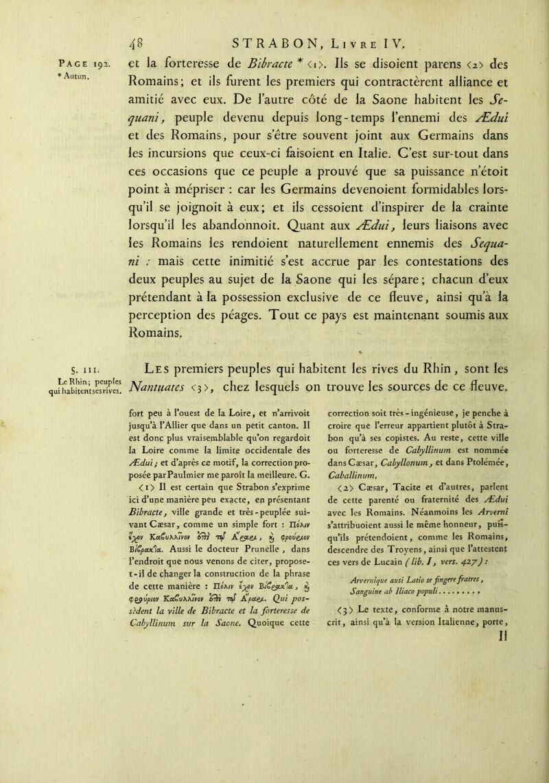 Page 19a. et la forteresse de Bibracte *<i>. Ils se disoient parens <a> des Romains; et ils furent les premiers qui contractèrent alliance et amitié avec eux. De l’autre côté de la Saône habitent les Se- quani, peuple devenu depuis long-temps l’ennemi des Ædui et des Romains, pour s’être souvent joint aux Germains dans les incursions que ceux-ci faisoient en Italie. C’est sur-tout dans ces occasions que ce peuple a prouvé que sa puissance n’étoit point à mépriser : car les Germains devenoient formidables lors- qu’il se joignoit à eux; et ils cessoient d’inspirer de la crainte lorsqu’il les abandonnoit. Quant aux Ædui, leurs liaisons avec les Romains les rendoient naturellement ennemis des Sequa- ni : mais cette inimitié s’est accrue par les contestations des deux peuples au sujet de la Saône qui les sépare ; chacun d’eux prétendant à la possession exclusive de ce fleuve, ainsi qu’à la perception des péages. Tout ce pays est maintenant soumis aux Romains. S. ni. Les premiers peuples qui habitent les rives du Rhin, sont les qanmÎhemsSe? Nantuates <3>, chez lesquels on trouve les sources de ce fleuve. fort peu à l’ouest de la Loire, et n’arrivoit jusqu’à l’Ailier que dans un petit canton. II est donc plus vraisemblable qu’on regardoit la Loire comme la limite occidentale des Ædui; et d’après ce motif, la correction pro- posée parPaulmier me paroît la meilleure. G. < 1 > Il est certain que Strabon s’exprime ici d’une manière peu exacte, en présentant Bibrapte, ville grande et très-peuplée sui- vant Cæsar, comme un simple fort : Πολ/r iycv KuCvXkÎvûy ’ότπ -raf À'çyeJ·, φροΰζλον BÎÇpcuila.. Aussi le docteur Prunelle , dans l’endroit que nous venons de citer, propose- t-il de changer la construction de la phrase de cette manière : Πολ/y ’tycv BtSçy.x.'ïa., èj ψρβυριον Κ.α.ζυ\λ7νον 'fiïi ntS À''pue/·· Qui pos- sèdent la ville de Bibracte et la forteresse de Cabyllinum sur la Saône. Quoique cette correction soit très - ingénieuse, je penche à croire que l’erreur appartient plutôt à Stra- bon qu’à ses copistes. Au reste, cette ville ou forteresse de Cabyllinum est nommée dans Cæsar, Cabyllonum, et dans Ptolémée, Caballinum, <2> Cæsar, Tacite et d’autres, parlent de cette parenté ou fraternité des Ædui avec les Romains. Néanmoins les Arverni s’attribuoient aussi le même honneur, puis- qu’ils prétendoient, comme les Romains, descendre des Trovens, ainsi que l’attestent ces vers de Lucain ( lib. I, vers. 4.27) : Arvernique ausi Latio se fingere fraires, Sanguine ab lliaco populi <3> Le texte, conforme à notre manus- crit, ainsi qu’à la version Italienne, porte, II