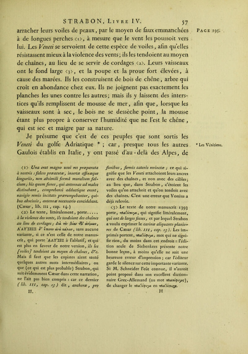 arracher leurs voiles de peaux, par le moyen de faux emmanchées à de longues perches <i>, à mesure que le vent les poussoit vers lui. Les Veneti se servoient de cette espèce de voiles, afin quelles résistassent mieux à la violence des vents ; ils les tendoient au moyen de chaînes, au lieu de se servir de cordages <a>. Leurs vaisseaux ont le fond large <3>, et la poupe et la proue fort élevées, à cause des marées. Ils les construisent de bois de chêne, arbre qui croît en abondance chez eux. Ils ne joignent pas exactement les planches les unes contre les autres ; mais ils y laissent des inters- tices qu’ils remplissent de mousse de mer, afin que, lorsque les vaisseaux sont à sec, le bois ne se dessèche point, la mousse étant plus propre à conserver l’humidité que ne l’est le chêne , qui est sec et maigre par sa nature. Je présume que c’est de ces peuples que sont sortis les Veneti du golfe Adriatique * ; car, presque tous les autres Gaulois établis en Italie, y ont passé d’au-delà des Alpes, de <i> Una erat magno usui res prœparata à nostris : falces prceacutœ, insertœ affixæque longuriis, non absimili forma muralium fal~ cium; his quum funes, qui antennas ad malos distinebant, comprehensi adductique erant} navigio remis incitato prœrumpebantur, qui- bus abscissis, antennœ necessario concidebant. (Cæsar, lib. m , cap. ιφ) <2> Le texte, littéralement, porte à la violence des vents, ils tendoient des chaînes au lieu de cordages ; J)u thv βίου/ <iftf άνίμων, A’ΑΎΊΈ,ΙΙ. V ίττινον ara καλών, sans aucune variante, si ce n’est celle de notre manus- crit , qui porte ’ΑΛΤ'ΣΕΙ à l’ablatif, et qui est plus en faveur de notre version, ils les [voiles] tendoient au moyen déchaînés, ifc. Mais il faut que les copistes aient sauté quelques autres mots intermédiaires, ou que (ce qui est plus probable) Strabon,qui suit évidemment Cæsar dans cette narration, ne I ait pas bien compris : car ce dernier (lib. III, cap. ij ) dit, anchoræ, pro ΙΓ. funibus, ferreis catenis revinctæ ; ce qui si- gnifie que les Veneti attachoient leurs ancres avec des chaînes, et non avec des câbles; au lieu que, dans Strabon , c’étoient les voiles qu’on attachoit et qu’on tendoit avec des chaînes. C’est une erreur que Vossius a déjà relevée. <3> Le texte de notre manuscrit 1393 porte, πλΆΪύπυγχ., qui signifie littéralement, qui ont de larges fesses, et par lequel Strabon a voulu exprimer le carinæ aliquanto planio- ns de Cæsar (lib. m, cap. ij). Les im- primés portent, πλαίΐύφυγζ, mot qui ne signi- fie rien, du moins dans cet endroit : l’édi- tion seule de Siebenkees présente notre bonne leçon, à moins qu’elle ne soit une heureuse erreur d’impression ; car l’éditeur garde le silence sur cette importante variante. Si M, Schneider l’eût connue, il n’auroit point proposé dans son excellent diction- naire Grec-Allemand (au mot πλα-τύφυγς), de changer le πλαΐύφυρχ en πλαΐνςΐΐζ#,. H Page 195. * Les Vénitiens.