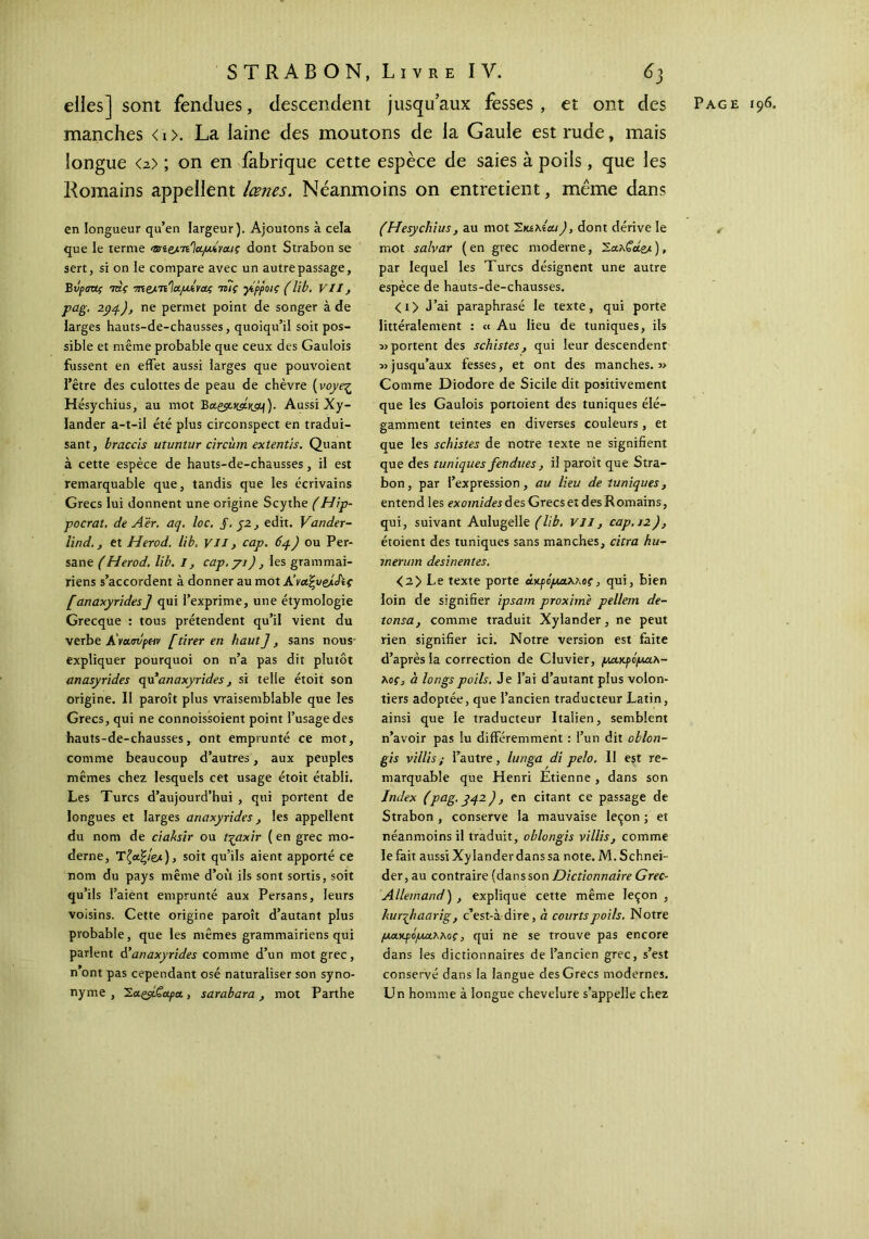 elles] sont fendues, descendent jusqu’aux fesses, et ont des Page 196. manches < 1 >. La laine des moutons de la Gaule est rude, mais longue <2> ; on en fabrique cette espèce de saies à poils, que les Romains appellent lœnes. Néanmoins on entretient, meme dans en longueur qu’en largeur). Ajoutons à cela que le terme Osit/LiτΊαμίναις dont Strabon se sert, si on le compare avec un autre passage, Bvpauç mç 7n&.Ti'ia.lutvaç tb7ç γίρροις (lib, VII, pag. 294), ne permet point de songer à de larges hauts-de-chausses, quoiqu’il soit pos- sible et même probable que ceux des Gaulois fussent en effet aussi larges que pouvoient l’être des culottes de peau de chèvre (voyeç Hésychius, au mot Botgst^Vc^)· Aussi Xy- lander a-t-il été plus circonspect en tradui- sant, braccis utuntur circùm exlentis. Quant à cette espèce de hauts-de-chausses, il est remarquable que, tandis que les écrivains Grecs lui donnent une origine Scythe (Hip- pocrat. de A'èr. aq. loc. J. 52, edit. Vander- lind. j et Herod. lib, vu, cap. 64) ou Per- sane (Herod. lib. I, cap.yi), les grammai- riens s’accordent à donner au mot A’vutyelÂç [anaxyrides] qui l’exprime, une étymologie Grecque : tous prétendent qu’il vient du verbe A'νασυραν [tirer en haut], sans nous expliquer pourquoi on n’a pas dit plutôt anasyrides qu anaxyrides, si telle étoit son origine. II paroît plus vraisemblable que les Grecs, qui ne connoissoient point l’usage des hauts-de-chausses, ont emprunté ce mot, comme beaucoup d’autres, aux peuples mêmes chez lesquels cet usage étoit établi. Les Turcs d’aujourd’hui , qui portent de longues et larges anaxyrides, les appellent du nom de ciaksir ou t-qaxir ( en grec mo- derne, Tζα.%Ιζλ), soit qu’ils aient apporté ce nom du pays même d’où ils sont sortis, soit qu’ils l’aient emprunté aux Persans, leurs voisins. Cette origine paroît d’autant plus probable, que les mêmes grammairiens qui parlent anaxyrides comme d’un mot grec, n’ont pas cependant osé naturaliser son syno- nyme , 'S.aLçyLÇapa., sarabara, mot Parthe (Hésychius, au mot Σιαλίαι), dont dérive le mot salvar (en grec moderne, Σα.λ€άβΑ ), par lequel les Turcs désignent une autre espèce de hauts-de-chausses. <t> J’ai paraphrasé le texte, qui porte littéralement : « Au lieu de tuniques, ils » portent des schistes, qui leur descendent » jusqu’aux fesses, et ont des manches.» Comme Diodore de Sicile dit positivement que les Gaulois portoient des tuniques élé- gamment teintes en diverses couleurs, et que les schistes de notre texte ne signifient que des tuniques fendues , il paroît que Stra- bon, par l’expression, au lieu de tuniques, entend les exomides des Grecs et des Romains, qui, suivant Aulugelle (lib. VII, cap. 12), étoient des tuniques sans manches, citra hu- inerum desinentes. <2> Le texte porte άκρόμα,λκος, qui, bien loin de signifier ipsam proximè pellem de- tonsa, comme traduit Xylander, ne peut rien signifier ici. Notre version est faite d’après la correction de Cluvier, μακρόμαλ- Aof, à longs poils. Je l’ai d’autant plus volon- tiers adoptée, que l’ancien traducteur Latin, ainsi que le traducteur Italien, semblent n’avoir pas lu différemment : l’un dit oblon- gis villis ; l’autre, lunga di pelo. Il est re- marquable que Henri Etienne , dans son Index (pag. 342), en citant ce passage de Strabon , conserve la mauvaise leçon ; et néanmoins il traduit, oblongis villis} comme le fait aussi Xylander dans sa note. M. Schnei- der, au contraire (dans son Dictionnaire Grec- Allemand) , explique cette même leçon , hurqliaarig, c’est-àdire, a courts poils. Notre μα,ΥρόμαΧΜς, qui ne se trouve pas encore dans les dictionnaires de l’ancien grec, s’est conservé dans la langue des Grecs modernes. Un homme à longue chevelure s’appelle chez