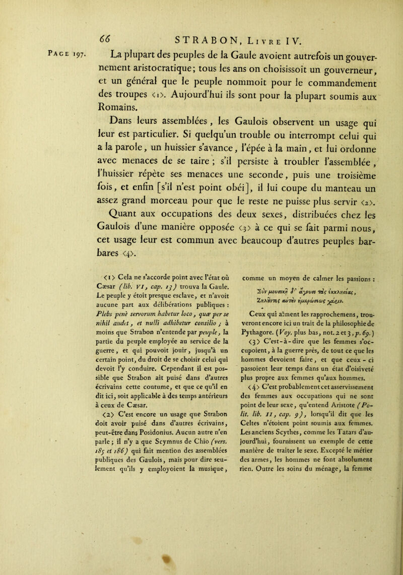 Page 197. La plupart des peuples de la Gaule avoient autrefois un gouver- nement aristocratique; tous les ans on choisissoit un gouverneur, et un général que le peuple nommoit pour le commandement des troupes <i>. Aujourdhui ils sont pour la plupart soumis aux Romains. Dans leurs assemblées, les Gaulois observent un usage qui leur est particulier. Si quelqu’un trouble ou interrompt celui qui a la parole, un huissier s avance, l’épée à la main, et lui ordonne avec menaces de se taire ; s’il persiste à troubler l’assemblée , l’huissier répète ses menaces une seconde, puis une troisième fois, et enfin [s’il n’est point obéi], il lui coupe du manteau un assez grand morceau pour que le reste ne puisse plus servir <2>. Quant aux occupations des deux sexes, distribuées chez les Gaulois d’une manière opposée <3> à ce qui se fait parmi nous, cet usage leur est commun avec beaucoup d’autres peuples bar- bares <4>. < 1 > Cela ne s’accorde point avec l’état où Cæsar (lib. vi, cap. 13) trouva la Gaule. Le peuple y étoit presque esclave, et n’avoit aucune part aux délibérations publiques : Plebs pene servorum habetur loco, quce per se nihil andet, et nulli adhibetur consilio ; à moins que Strabon n’entende par peuple, la partie du peuple employée au service de la guerre, et qui pouvoit jouir, jusqu’à un certain point, du droit de se choisir celui qui devoit l’y conduire. Cependant il est pos- sible que Strabon ait puisé dans d’autres écrivains cette coutume, et que ce qu’il en dit ici, soit applicable à des temps antérieurs à ceux de Cæsar. <2> C’est encore un usage que Strabon doit avoir puisé dans d’autres écrivains, peut-être dans Posidonius. Aucun autre n’en parle ; il n’y a que Scymnus de Chio (vers. 189 et 186) qui fait mention des assemblées publiques des Gaulois, mais pour dire seu- lement qu’ils y employoient la musique, comme un moyen de calmer les passions : μουσική P ίγυσι τάς ίχχΜαίοοζ , Ζηλίίντις cunviv Ϋ[μίρώσιως Ceux qui aiment les rapprochemens, trou- veront encore ici un trait de la philosophie de Pythagore. ( Voy. plus bas, not. z et 3, p. 6p. ) <3> C’est-à-dire que les femmes s’oc- cupoient, à la guerre près, de tout ce que les hommes dévoient faire, et que ceux - ci passoient leur temps dans un état d’oisiveté plus propre aux femmes qu’aux hommes. <4> C’est probablement cet asservissement des femmes aux occupations qui ne sont point de leur sexe, qu’entend Aristote (Po- lit. lib. Il, cap. 9), lorsqu’il dit que les Celtes n’étoient point soumis aux femmes. Les anciens Scythes, comme les Tatars d’au- jourd’hui, fournissent un exemple de cette manière de traiter le sexe. Excepté le métier des armes, les hommes ne font absolument rien. Outre les soins du ménage, la femme