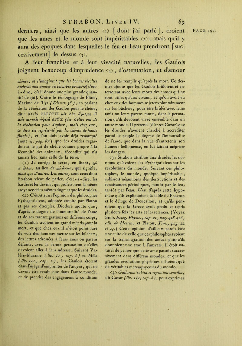 derniers, ainsi que les autres <i> [dont j’ai parlé], croient Page 197. que les âmes et le monde sont impérissables <2>; mais qu’il y aura des époques dans lesquelles le feu et l’eau prendront [suc- cessivement] le dessus <3>. A leur franchise et à leur vivacité naturelles, les Gaulois joignent beaucoup d’imprudence <4>, d’ostentation, et d’amour chênes, et s’imaginent que les bonnes récoltes arrivent aux années où cet arbre prospère [c’est- à - dire, où il donne une plus grande quan- tité de gûi]. Outre le témoignage de Pline, Maxime de Tyr (Dissert. j8), en parlant de la vénération des Gaulois pour le chêne, dit : ΚίλΊοί ΣΕ'ΒΟΤΣΙ juév Αία.· αγαλμα. Si Διος κίλτίκον υψιλν} ΔΡΤ'Σ (les Celtes ont de la vénération pour Jupiter ; mais che-ζ eux, ce dieu est représenté par les chênes de haute futaie) ; et Ton doit avoir déjà remarqué (note 45 Pag· 67) que les druides regar- doient le gui de chêne comme propre à la fécondité des animaux , fécondité qui n’a jamais lieu sans celle de la terre. <i> Je corrige le texte, en lisant, vfi oi άλλο/, au lieu de yfi claxoi , qui signifie, ainsi que d’autres. Les autres, sont ceux dont Strabon vient de parler, c’est - à-dire, les bardes et les devins, qui professoient la même croyance et les mêmes dogmes que les druides. <2> C’étoit aussi l’opinion des philosophes Pythagoriciens, adoptée ensuite par Platon et par ses disciples. Diodore ajoute que, d’après le dogme de l’immortalité de famé et de ses transmigrations en différens corps, les Gaulois avoient un grand mépris pour la mort, et que chez eux il n’étoit point rare de voir des hommes mettre sur les bûchers, des lettres adressées à leurs amis ou parens défunts, avec la ferme persuasion qu’elles dévoient aller à leur adresse. Suivant Va- lère-Maxime ( lib. Il , cap. 6) et Mêla ( lib, ni, cap. 2 ) , les Gaulois étoient dans l’usage d’emprunter de l’argent, qui ne devoit être rendu que dans l’autre monde, et de prendre des engagemens à condition de ne les remplir qu’après la mort. Ce der- nier ajoute que les Gaulois brûloient et en- terroient avec leurs morts des choses qui ne sont utiles qu’aux vivans, et qu’on avoit vu chez eux des hommes se jeter volontairement sur les bûchers, pour être brûlés avec leurs amis ou leurs parens morts, dans la persua- sion qu’ils dévoient vivre ensemble dans un autre monde. 11 prétend (d’après Cæsar) que les druides n’avoient cherché à accréditer parmi le peuple le dogme de l’immortalité de famé, que dans la vue d’entretenir son humeur belliqueuse, en lui faisant mépriser les dangers. <3 > Strabon attribue aux druides les opi- nions qu’avoient les Pythagoriciens sur les révolutions du monde. Suivant ces philo- sophes, le monde, quoique impérissable, subissoit néanmoins des destructions et des renaissances périodiques, tantôt par le feu, tantôt par l’eau. C’est d’après cette hypo- thèse qu’ils expliquoient la fable de Phaéton et le déluge de Deucalion, et qu’ils pen- soient que la Grèce avoit perdu et repris plusieurs fois les arts et les sciences. (Voyez Stob. Eclog. Physic., cap. 21, pag. 418-426, edit. de Heeren, et Platon, Tim., pag. 22 et 2j.) Cette opinion d’ailleurs paroît être une suite de celle que ces philosophes avoient sur la transmigration des âmes : puisqu’ils donnoient une ame à l’univers, il étoit na- turel de penser que cette ame passoit succes- sivement dans différens mondes, et que les grandes révolutions physiques n’étoient que de véritables métempsycoses du monde. <4> Gallorum subita et repentina consiüa, dit Cæsar (lib. ni, cap. 8), pour exprimer /