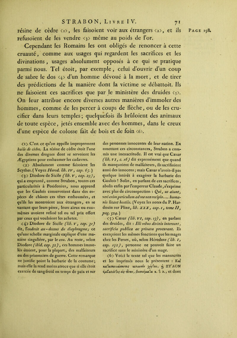 résine de cèdre <i>, les faisoient voir aux étrangers <a>, et ils Page 198. refusoient de les vendre <3> même au poids de l’or. Cependant les Romains les ont obligés de renoncer à cette cruauté, comme aux usages qui regardent les sacrifices et les divinations, usages absolument opposés à ce qui se pratique parmi nous. Tel étoit, par exemple , celui d’ouvrir d’un coup de sabre le dos <4> d’un homme dévoué à la mort, et de tirer des prédictions de la manière dont la victime se débattoit. Ils ne faisoient ces sacrifices que par le ministère des druides <5>- On leur attribue encore diverses autres manières d’immoler des hommes, comme de les percer à coups de flèche, ou de les cru- cifier dans leurs temples ; quelquefois ils brûloient des animaux de toute espèce, jetés ensemble avec des hommes, dans le creux d’une espèce de colosse fait de bois et de foin <6>. <i> C’est ce qu’on appelle improprement huile de cedre. La résine de cèdre étoit l’une des diverses drogues dont se servoient les Ægyptiens pour embaumer les cadavres. <2> Absolument comme faisoient les Scythes. ( Voyez Herod. lib. iv, cap. 65.) <3 > Diodore de Sicile (lib. V, cap. 29), qui a emprunté, comme Strabon, toutes ces particularités à Posidonius, nous apprend que les Gaulois conservoient dans des es- pèces de châsses ces têtes embaumées, et qu’ils les montroient aux étrangers, en se vantant que leurs pères, leurs aïeux ou eux- mêmes avoient refusé tel ou tel prix offert par ceux qui vouloient les acheter. <4> Diodore de Sicile (lib. v, cap. 31) dit, Γendroit au-dessus du diaphragme; ce qu’une scholie marginale explique d’une ma- nière singulière, par le cou. Au reste, selon Diodore (ibid, cap. 32), ces hommes immo- lés étoient, pour la plupart, des malfaiteurs ou des prisonniers de guerre. Cette remarque ne justifie point la barbarie de la coutume; mais elle la rend moins atroce que si elle étoit exercée de sang-froid en temps de paix et sur des personnes innocentes de leur nation. En omettant ces circonstances, Strabon a com- mis une inexactitude. Il est vrai que Cæsar (lib. VI, c. 16) dit expressément que quand ils manquoient de malfaiteurs, ilssacrifioient aussi des innocens ; mais Cæsar n’avoit-il pas quelque intérêt à exagérer la barbarie des Gaulois ! Solin, en parlant de ces sacrifices, abolis enfin par l’empereur Claude, s’exprime avec plus de circonspection : Qui, ut aiunt, veri enim periculum ad me non recipio.... huma- nis litant hostiis. (Voyez les notes du P. Har- douin sur Pline, lib. xxx , cap. 1, tome IJ, pag. J24. ) <5> Cæsar (lib. VI, cap. 13), en parlant des druides, dit : Illi rebus divinis intersunt, sacrificia publica ac privata procurant. Ils exerçoient les mêmes fonctions que les mages chez les Perses, où, selon Hérodote (lib. I, cap. 192), personne ne pouvoit faire un sacrifice sans le ministère d’un mage. <6> Voici le texte tel que les manuscrits et les imprimés nous le présentent : Kaj KafjaaxiocLaztv'nç κολοσιπν ^όρ'ίου, x) eVaON ίμ,ζ&λόνΊίς eiç τϋττν, βοσκήμαΊα κ. 1. λ., et dont