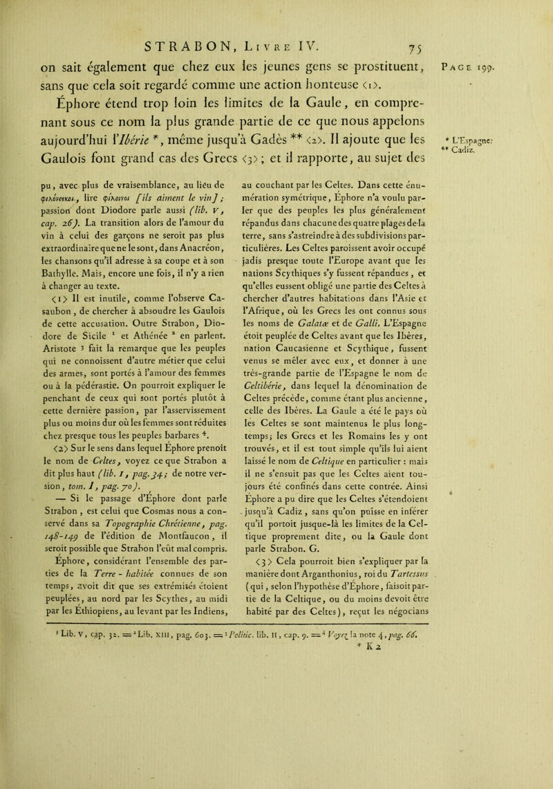 sans que cela soit regardé comme une action honteuse <i>. Éphore étend trop loin ies limites de ia Gaule, en compre- nant sous ce nom la plus grande partie de ce que nous appelons aujourd’hui Xlbérk * *, même jusqu’à Gadès ** <2>. II ajoute que les Gaulois font grand cas des Grecs <3>; et il rapporte, au sujet des pu, avec plus de vraisemblance, au lieu de φίλΜ&κΰΐ, lire φίλοινοι fils aiment le vin] ; passion dont Diodore parle aussi (lib. v, cap. 26). La transition alors de l’amour du vin à celui des garçons ne seroit pas plus extraordinaire que ne le sont, dans Anacréon, les chansons qu’il adresse à sa coupe et à son Bathylle. Mais, encore une fois, il n’y a rien à changer au texte. < 1 > II est inutile, comme l’observe Ca- saubon , de chercher à absoudre les Gaulois de cette accusation. Outre Strabon, Dio- dore de Sicile 1 et Athénée 1 en parlent. Aristote 3 fait la remarque que les peuples qui ne connoissent d’autre métier que celui des armes, sont portés à l’amour des femmes ou à la pédérastie. On pourrait expliquer le penchant de ceux qui sont portés plutôt à cette dernière passion, par l’asservissement plus ou moins dur où les femmes sont réduites chez presque tous les peuples barbares 4. <2> Sur le sens dans lequel Ephore prenoit le nom de Celtes, voyez ce que Strabon a dit plus haut (lib. I, pag, 34.; de notre ver- sion , tom. 1, pag. yo ). — Si le passage d’Éphore dont parle Strabon , est celui que Cosmas nous a con- servé dans sa Topographie Chrétienne, pag. 148-14Ç) de l’édition de Montfaucon , il seroit possible que Strabon l’eût mal compris. Ephore, considérant l’ensemble des par- ties de la Terre - habitée connues de son temps, avoit dit que ses extrémités étoient peuplées, au nord par les Scythes, au midi par les Ethiopiens, au levant par les Indiens, au couchant par les Celtes. Dans cette énu- mération symétrique, Éphore n’a voulu par- ler que des peuples les plus généralement répandus dans chacune des quatre plages de là terre, sans s’astreindre à des subdivisions par- ticulières. Les Celtes paraissent avoir occupé jadis presque toute l’Europe avant que les nations Scythiques s’y fussent répandues , et qu’elles eussent obligé une partie des Celtes à chercher d’autres habitations dans l’Asie et l’Afrique, où les Grecs les ont connus sous les noms de Galatæ et de Galli. L’Espagne étoit peuplée de Celtes avant que les Ibères, nation Caucasienne et Scythique, fussent venus se mêler avec eux, et donner à une très-grande partie de l’Espagne le nom de Celtibérie, dans lequel la dénomination de Celtes précède, comme étant plus ancienne, celle des Ibères. La Gaule a été le pays où les Celtes se sont maintenus le plus long- temps ; les Grecs et les Romains les y ont trouvés, et il est tout simple qu’ils lui aient laissé le nom de Celtique en particulier : mais il ne s’ensuit pas que les Celtes aient tou- jours été confinés dans cette contrée. Ainsi Éphore a pu dire que les Celtes s’étendoient . jusqu’à Cadiz , sans qu’on puisse en inférer qu’il portoit jusque-là les limites de la Cel- tique proprement dite, ou la Gaule dont parle Strabon. G. <3 > Cela pourrait bien s’expliquer par Ta manière dont Arganthonius, roi du Tartcssus ( qui, selon l’hypothèse d’Éphore, faisoit par- tie de la Celtique, ou du moins devoit être habité par des Celtes), reçut les négocians f Lib. V, cap. 33. = 1 Lib. xxii, pag. 603. =3 Poli tic- lib. II, cap. 9. =4 Voyef_ la note 4 >],ag. 66. * K 2 * L’Espagne.' ** Caciiz.