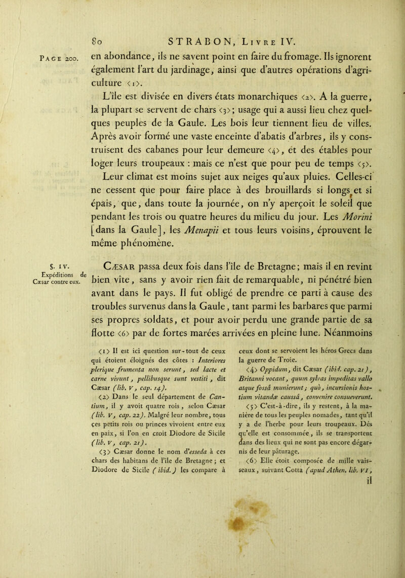 S· iv. Expéditions i Cæsar contre eux. 80 STRABON, Livre IV. également l’art du jardinage, ainsi que d’autres opérations d’agri- culture <I>. L’île est divisée en divers états monarchiques <2>. A la guerre, la plupart se servent de chars <3>; usage qui a aussi lieu chez quel- ques peuples de la Gaule. Les bois leur tiennent lieu de villes. Après avoir formé une vaste enceinte d’abatis d’arbres, ils y cons- truisent des cabanes pour leur demeure <4>, et des étables pour loger leurs troupeaux : mais ce n’est que pour peu de temps <5>. Leur climat est moins sujet aux neiges qu’aux pluies. Celles-ci ne cessent que pour faire place à des brouillards si longs^et si épais, que, dans toute la journée, on n’y aperçoit le soleil que pendant les trois ou quatre heures du milieu du jour. Les Morini [dans la Gaule], les Menapii et tous leurs voisins, éprouvent le même phénomène. Cæsar passa deux fois dans file de Bretagne ; mais il en revint bien vite , sans y avoir rien fait de remarquable, ni pénétré bien avant dans le pays. Il fut obligé de prendre ce parti à cause des troubles survenus dans la Gaule, tant parmi les barbares que parmi ses propres soldats, et pour avoir perdu une grande partie de sa flotte <6> par de fortes marées arrivées en pleine lune. Néanmoins < 1 > Il est ici question sur-tout de ceux qui étoient éloignés des côtes : Interiores plerique frumenta non serunt, sed lacté et carne vivunt, pellibusque sunt vestiti , dit Cæsar (lib. v, cap. 14). <2> Dans le seul département de Can- tiunij il y avoit quatre rois , selon Cæsar (lib. V, cap. 22). Malgré leur nombre, tous çes petits rois ou princes vivoient entre eux en paix, si l’on en croit Diodore de Sicile ( lib. V, cap. 21 ). <3> Cæsar donne le nom d’esseda à ces chars des habitans de l’île de Bretagne ; et Diodore de Sicile ( ibid. ) les compare à ceux dont se servoient les héros Grecs dans la guerre de Troie. <4> Oppidum, dit Cæsar (ibid. cap. 21 ), Britanni vocant, quum sylvas impeditas vallo atque fossà inunierunt; quo, incursionis hos- tium vitandæ caussâ , convenue consueverunt. <j> C’est-à-dire, ils y restent, à la ma- nière de tous les peuples nomades, tant qu’il y a de l’herbe pour leurs troupeaux. Dès qu’elle est consommée , ils se transportent dans des lieux qui ne sont pas encore dégar- nis de leur pâturage. <6> Elle étoit composée de mille vais- seaux, suivant Cotta (apud Athen. lib. VI, il St