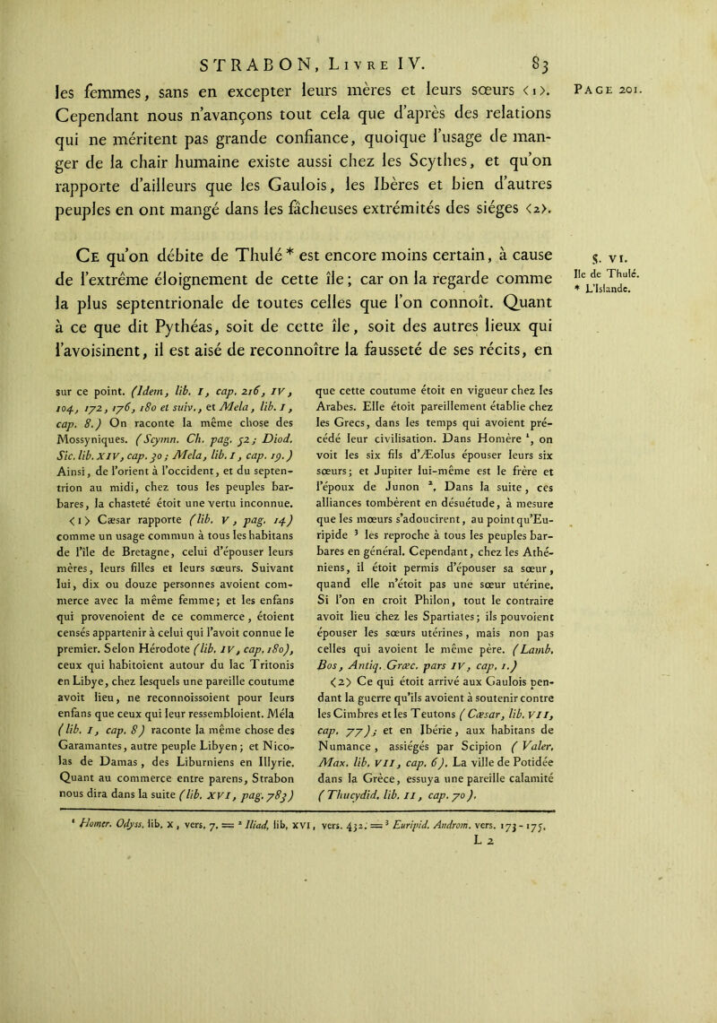 les femmes, sans en excepter leurs mères et leurs sœurs <0. Cependant nous n’avançons tout cela que d’après des relations qui ne méritent pas grande confiance, quoique l’usage de man- ger de la chair humaine existe aussi chez les Scythes, et qu’on rapporte d’ailleurs que les Gaulois, les ibères et bien d’autres peuples en ont mangé dans les fâcheuses extrémités des sièges <2>. Ce qu’on débite de Thulé* est encore moins certain, à cause de l’extrême éloignement de cette île ; car on la regarde comme la plus septentrionale de toutes celles que l’on connoît. Quant à ce que dit Pythéas, soit de cette île, soit des autres lieux qui l’avoisinent, il est aisé de reconnoître la fausseté de ses récits, en sur ce point. (Idem, lib. I, cap. 216, IV, 104., îya > iy6, 180 et suiv., et Mêla, lib. 1, cap. 8.) On raconte la même chose des Mossyniques. (Scymn. Ch. pag. 52; Diod. Sic. lib. XIV, cap. 30 ; Mêla, lib. I, cap. 19. ) Ainsi, de l’orient à l’occident, et du septen- trion au midi, chez tous les peuples bar- bares, la chasteté étoit une vertu inconnue. <i> Cæsar rapporte (lib. v, pag. 14) comme un usage commun à tous les habitans de l’île de Bretagne, celui d’épouser leurs mères, leurs filles et leurs sœurs. Suivant lui, dix ou douze personnes avoient com- merce avec la même femme; et les enfans qui provenoient de ce commerce , étoient censés appartenir à celui qui l’avoit connue le premier. Selon Hérodote (lib. IV, cap, 180), ceux qui habitoient autour du lac Tritonis en Libye, chez lesquels une pareille coutume avoit lieu, ne reconnoissoient pour leurs enfans que ceux qui leur ressembloient. Mêla ( lib. I, cap. 8) raconte la même chose des Garamantes, autre peuple Libyen; et Nico- las de Damas , des Liburniens en Illyrie, Quant au commerce entre parens, Strabon nous dira dans la suite (lib. XVI, pag. y8y) que cette coutume étoit en vigueur chez les Arabes. Elle étoit pareillement établie chez les Grecs, dans les temps qui avoient pré- cédé leur civilisation. Dans Homère l, on voit les six fils d’Æolus épouser leurs six sœurs; et Jupiter lui-même est le frère et l’époux de Junon 2, Dans la suite, ces alliances tombèrent en désuétude, à mesure que les mœurs s’adoucirent, au point qu’Eu- ripide 3 les reproche à tous les peuples bar- bares en général. Cependant, chez les Athé- niens , il étoit permis d’épouser sa sœur, quand elle n’étoit pas une sœur utérine. Si l’on en croit Philon, tout le contraire avoit lieu chez les Spartiates; ils pouvoienc épouser les sœurs utérines, mais non pas celles qui avoient le même père. (Lamb. Bos, Antiq. Grcec. pars IV, cap, 1.) <2> Ce qui étoit arrivé aux Gaulois pen- dant la guerre qu’ils avoient à soutenir contre IesCimbres et les Teutons ( Cæsar, lib. VII, cap. yy); et en Ibérie, aux habitans de Numance , assiégés par Scipion ( Valer, Max. lib, Vil, cap. 6). La ville de Potidée dans la Grèce, essuya une pareille calamité ( Thucydid, lib. Il, cap. yo). ‘ /damer. Odyss, lib. x , vers, 7, = z Iliad, lib, xvi, vers. 432. — 3 Euripid. Androm. vers. 173 - iyy L 2 S. Vf. Ile de Thaïe. * L’Islande.