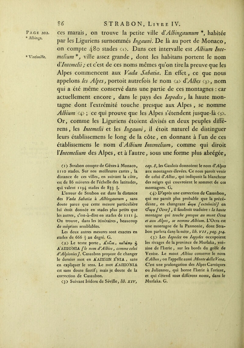 * Albinga. * Vintimiüe. 86 STRAB ON, Livre IV. ces marais, on trouve la petite ville d’Albingaunwn *, habitée par les Liguriens surnommés Ingauni. De là au port de Monaco, on compte 480 stades <i>. Dans cet intervalle est Albium Inte- mdium *, ville assez grande , dont les habitans portent le nom ühitemelü ; et c’est de ces noms mêmes qu’on tire la preuve que les Alpes commencent aux Vada Sabatia. En effet, ce que nous appelons les Alpes, portoit autrefois le nom <2> dAlbes <3>, nom qui a été même conservé dans une partie de ces montagnes : car actuellement encore , dans le pays des Iapodes, la haute mon- tagne dont l’extrémité touche presque aux Alpes , se nomme Albium <4> ; ce qui prouve que les Alpes s’étendent jusque-là <5>. Or, comme les Liguriens étoient divisés en deux peuples diffé- rens, les Intemelïi et les Ingaimi, il étoit naturel de distinguer leurs établissemens le long de la côte, en donnant à l’un de ces établissemens le nom & Albium Intemelium, comme qui diroit XIntemelium des Alpes, et à l’autre, sous une forme plus abrégée, < 1 > Strabon compte de Gênes à Monaco, 1110 stades. Sur nos meilleures cartes , la distance de ces villes, en suivant la côte, est de 86 minutes de l’échelle des latitudes, qui valent 1194 stades de 833 y. L’erreur de Strabon est dans la distance des Vada Sabatia à Albingaunum , sans doute parce que cette mesure particulière lui étoit donnée en stades plus petits que les autres, c’est-à-dire en stades de mi ÿ. On trouve, dans les itinéraires, beaucoup de méprises semblables. Les deux autres mesures sont exactes en stades de 666 | au degré. G. <2> Le texte porte, Α’λ&α, κα^άτηρ £ Α’ΛΠΙΟΝΙΑ [le nom d’Albies, comme celui d’Alpionies]. Casaubon propose de changer le dernier mot en Α’ΛΠί',ΩΝ ENlA , sans en expliquer le sens. Le mot A’AIIIO'NIA est sans doute fautif ; mais je doute de la correction de Casaubon. <3> Suivant Isidore de Séville, lib. XIV, cap. 8, les Gaulois donnoient le nom d'Alpes aux montagnes élevées. Ce nom paroît venir de celui d’Albes, qui indiquoit la blancheur des neiges qui couvroient le sommet de ces montagnes. G, <4> D’après une correction de Casaubon, qui me paroît plus probable que la précé- dente, en changeant ajq>« [extrémité] en ό'κρζ [Ocra] , il faudroit traduire : la haute montagne qui touche presque au mont Ocra et aux Alpes, se nomme Albium. L’Ocra est une montagne de la Pannonie, dont Stra- bon parlera dans la suite, lib. V11, pag.314. <5> Les Iapodes ou Iapydes occupoient les rivages de la province deMurlaka, voi- sine de l’Istrie , sur les bords du golfe de Venise. Le mont Albius conserve le nom à’Alben ; on l’appelle aussi Monte délia Vena, C’est une prolongation des Alpes Carniques ou Juliennes, qui borne l’Istrie à l’orient, et qui s’étend sous différens noms, dans le Murlaka. G.