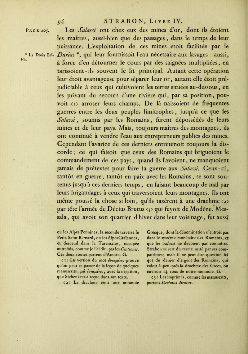 * La Doria Bal- tea. p4 STR AB ON, Livre IV. les maîtres, aussi-bien que des passages , dans le temps de leur puissance. L’exploitation de ces mines étoit facilitée par le Durias *, qui leur fournissoit l’eau nécessaire aux lavages : aussi, à force d’en détourner le cours par des saignées multipliées, en tarissoient - ils souvent le lit principal. Autant cette opération leur étoit avantageuse pour séparer leur or, autant elle étoit pré- judiciable à ceux qui cultivoient les terres situées au-dessous, en les privant du secours d’une rivière qui, par sa position, pou- voit < 1 > arroser leurs champs. De là naissoient de fréquentes guerres entre les deux peuples limitrophes, jusqu’à ce que les Salassi, soumis par les Romains, furent dépossédés de leurs mines et de leur pays. Mais, toujours maîtres des montagnes, iis ont continué à vendre l’eau aux entrepreneurs publics des mines. Cependant l’avarice de ces derniers entretenoit toujours la dis- corde ; ce qui faisoit que ceux des Romains qui briguoient le commandement de ces pays, quand ils l’avoient, ne manquoient jamais de prétextes pour faire la guerre aux Salassi. Ceux-ci, tantôt en guerre, tantôt en paix avec les Romains, se sont sou- tenus jusqu’à ces derniers temps, en faisant beaucoup de mal par leurs brigandages à ceux qui traversoient leurs montagnes. Ils ont même poussé la chose si loin, qu’ils taxèrent à une drachme <z> par tête l’armée de Décius Brutus <3> qui fuyoit de Modène. Mes- sala, qui avoit son quartier d’hiver dans leur voisinage, fut aussi ou les Alpes Pennines; la seconde traverse le Petit-Saint-Bernard, ou les Alpes Graïennes, et descend dans la Tarentaise, occupée autrefois, comme je l’ai dit, parles Centrones, Ces deux routes partent d’Aouste. G. < 1 > La version du mot th/ναμίνου prouve qu’on peut se passer de la leçon de quelques manuscrits, μη Jbva.juÂvov, avec la négation, que Siebenkees a reçue dans son texte. <2> La drachme étoit une monnoie Grecque, dont la dénomination n’entroit pas dans le système monétaire des Romains, et que les Salassi ne dévoient pas connoître. Strabon se sert du terme usité par ses com- patriotes; mais il ne peut être question ici que du denier d’argent des Romains, qui valoit à-peu-près la drachme des Grecs, ou environ 14 sous de notre monnoie. G. <3 > Les imprimés, comme les manuscrits, portent Decimus Brutus,