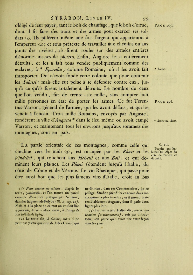 dont il fit faire des traits et des armes pour exercer ses sol- dats <i>. Ils pillèrent même une fois l’argent qui appartenoit à l’empereur <2>; et sous prétexte de travailler aux chemins ou aux ponts des rivières , ils firent rouler sur des armées entières d’énormes masses de pierres. Enfin, Auguste les a entièrement détruits , et les a fait tous vendre publiquement comme des esclaves, à * Eporedia, colonie Romaine, où il les avoit fait transporter. On n’avoit fondé cette colonie que pour contenir les Salassi; mais elle eut peine à se défendre contre eux, jus- qu’à ce qu’ils furent totalement détruits. Le nombre de ceux que l’on vendit , fut de trente - six mille, sans compter huit mille personnes en état de porter les armes. Ce fut Teren- tius-Varron, général de l’armée, qui les avoit défaits, et qui les vendit à l’encan. Trois mille Romains, envoyés par Auguste, fondèrent la ville d’Augusta * dans le lieu même où avoit campé Varron; et maintenant tous les environs jusqu’aux sommets des montagnes, sont en paix. La partie orientale de ces montagnes, comme celle qui s’incline vers le midi <3>, est occupée par les Rhœti et les Vindelici, qui, touchent aux Helvetii et aux B oïi, et qui do- minent leurs plaines. Les Rliœti s’étendent jusqu’à l’Italie, du côté de Côme et de Vérone. Le vinRhætique, qui passe pour être aussi bon que les plus fameux vins d’Italie, croît au bas < 1 > Pour exercer ses soldats , d’après le texte , γομναΐΐκων ; et l’on trouve un pareil exemple d’exercice pratiqué par Scipion , dans les fragmens de Polybe (lib, x, cap, 20J, Mais si à la place de ce mot on vouloit lire yopMY,i\xu>y, le sens alors seroit, a l’usage de son infanterie légère, <2> Le texte dit, à Cæsar; mais il ne peut pas y être question de Jules Cæsar, qui ne dit rien, dans ses Commentaires, de ce pillage. Strabon prend ici ce terme dans son acception la plus étendue ; et il entend vrai- semblablement Auguste, dont il parle deux lignes plus loin. <3> Le traducteur Italien dit, vers le sep- tentrion [a tramontana], soit par distrac- tion , soit parce qu’il avoit une autre leçon sous les yeux. * Jurée. Page 206. * Aouste ou Aoste. §· VI. Peuples qui ha- bitent les Alpes du côté de l’orient et du midi.