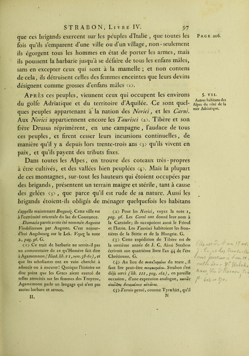 que ces brigands exercent sur les peuples d’Italie , que toutes les Page 206. fois qu’ils s’emparent d’une ville ou d’un village, non-seulement ils égorgent tous les hommes en état de porter les armes, mais ils poussent la barbarie jusqu’à se défaire de tous les enfans mâles, sans en excepter ceux qui sont à la mamelle ; et non contens de cela, ils détruisent celles des femmes enceintes que leurs devins désignent comme grosses d’enfans mâles <i>. Après ces peuples, viennent ceux qui occupent les environs §. vu. 1 y f aï· r . · i*A * 1 / /—^ I Autres h3.b1t3.ns des du golfe Adriatique et du territoire dAquiiee. -Ce sont quel- aiPcs du côté de n I V * I . j λ r · * . I y-» · mer Adriatique. ques peuples appartenant a la nation des JMonci, et les 6ami. Aux Norïci appartiennent encore les Taurisci <2>. Tibère et son frère Drusus réprimèrent, en une campagne, l’audace de tous ces peuples, et firent cesser leurs incursions continuelles, de manière qu’il y a depuis lors trente-trois ans <3> qu’ils vivent en paix, et qu’ils payent des tributs fixes! Dans toutes les Alpes, on trouve des coteaux très - propres à être cultivés, et des vallées bien peuplées <4>. Mais la plupart de ces montagnes, sur-tout les hauteurs qui étoient occupées par des brigands, présentent un terrain maigre et stérile, tant à cause des gelées < 5 >, que parce qu’il est rude de sa nature. Aussi les brigands étoient-ils obligés de ménager quelquefois les habitans s’appelle maintenant Bregent-ζ. Cette ville est à l’extrémité orientale du lac de Constance. Damasia paroît avoir été nommée Augusta Vindelicorum par Auguste. C’est aujour- d’hui Augsbourg sur le Lek. Voye^ la note 2 ,pag.p6.G. <i> Ce trait de barbarie ne seroit-il pas un commentaire de ce qu’Homère fait dire à Agamemnon ( Jliad, lib. VI, vers. j8-6o), et que les scholiastes ont en vain cherché à adoucir ou à excuser! Quoique l’histoire ne dise point que les Grecs aient exercé de telles atrocités sur les femmes desTroyens, Agamemnon parle un langage qui n’est pas moins barbare et atroce. <2> Pour les Nοχιά, voyez la note i, pag. Ç)6. Les Car ni ont donné leur nom à la Carniole; ils occupoient aussi le Frioul et I’Istrie. Les Taurisci habitoient les fron?- tières de la Stirie et de la Hongrie. G. <3> Cette expédition de Tibère est de la onzième année de J. C. Ainsi Strabon écrivoit son quatrième livre l’an 44 de l’ère Chrétienne. G. <4> Au lieu de σι/νίκΊισμίνοι du texte, il faut lire peut-être miruDuapCoi. Strabon s’est déjà servi (lib. m, pag. i6z), en pareille occasion, d’une expression analogue, κα,λως oiyjticdetj Jbva/jLivovç οώκωνας. <j> J’avois pensé, comme Tyrwhitt, qu’il N •v ' ^ ^ {λ,έλ Ï H ! ' 0v\?, / , > ' J * i pui fsnt a V r**c I? . Z ^ . V (V / L fine Hjoet 611y ** 3/°' II.