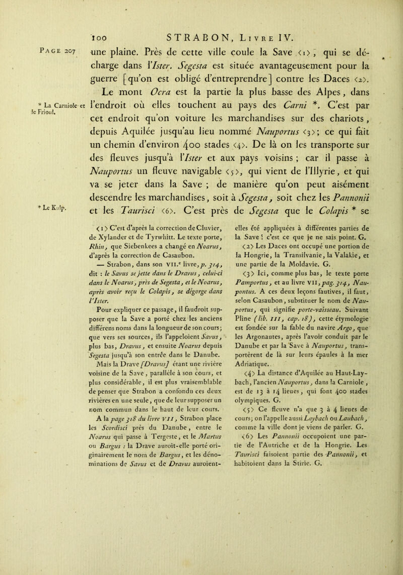 Page 207 * La Carniole et le Frionl. * Le Kulp. une plaine. Près de cette ville coule la Save <0, qui se dé- charge dans Xlster. Segesta est située avantageusement pour la guerre [qu’on est obligé d’entreprendre] contre les Daces <2>. Le mont Ocra est la partie la plus basse des Alpes, dans l’endroit où elles touchent au pays des Carni *. C’est par cet endroit qu’on voiture les marchandises sur des chariots, depuis Aquilée jusqu’au lieu nommé Nauportus <3>; ce qui fait un chemin d’environ 4oo stades <4>. De là on les transporte sur des fleuves jusqu’à Xlster et aux pays voisins ; car il passe à Nauportus un fleuve navigable <5>, qui vient de l’Illyrie, et qui va se jeter dans la Save ; de manière qu’on peut aisément descendre les marchandises, soit à Segesta, soit chez les Pannonii et les Taurisci <6>. C’est près de Segesta que le Colapis * se < 1 > C’est d’après la correction de Cluvier, de Xylander et de Tyrwhitt. Le texte porte, Rhin, que Siebenkees a changé en Noarus, d’après la correction de Casaubon. — Strabon, dans son Vll.c livre,77, 314, dit : le Savus se jette dans le Dravus, celui-ci dans le Noarus , près de Segesta, et leNoarus, après avoir reçu le Colapis, se dégorge dans l’Ister. Pour expliquer ce passage, il faudrait sup- poser que la Save a porté chez les anciens différens noms dans la longueur de son cours; que vers ses sources, ils l’appeloient Savus, plus bas, Dravus, et ensuite Noarus depuis Segesta jusqu’à son entrée dans le Danube. Mais la Drave [Dravus] étant une rivière voisine de la Save , parallèle à son cours, et plus considérable, il est plus vraisemblable de penser que Strabon a confondu ces deux rivières en une seule, que de leur supposer un nom commun dans le haut de leur cours. A la page 318 du livre VII, Strabon place les Scordisci près du Danube, entre le Noarus qui passe à Tergeste, et le Martus ou Bargus : la Drave aurait-elle porté ori- ginairement le nom de Bargus, et les déno- minations de Savus et de Dravus auraient- elles été appliquées à différentes parties de la Save i c’est ce que je ne sais point. G. <2> Les Daces ont occupé une portion de la Hongrie, la Transilvanie, la Valakie, et une partie de la Moldavie. G. <3 > Ici, comme plus bas, le texte porte Pamportus, et au livre V\l,pag. 314, Nau- ponlus. A ces deux leçons fautives, il faut, selon Casaubon, substituer le nom de Nau- portus, qui signifie porte-vaisseau. Suivant Pline ( lib. III, cap. 18), cette étymologie est fondée sur la fable du navire Argo, que les Argonautes, après l’avoir conduit par le Danube et par la Save à Nauportus, trans- portèrent de là sur leurs épaules à la mer Adriatique.. <4> La distance d’Aquilée au Haut-Lay- bach, l’ancien Nauportus, dans la Carniole , est de 13 à 14 lieues, qui font 400 stades olympiques. G. <5> Ce fleuve n’a que 3 à 4 lieues de cours; on l’appelle aussi Laybach ou Laubach , comme la ville dont je viens de parler. G. <6> Les Pannonii occupoient une par- tie de l’Autriche et de la Hongrie. Les Taurisci faisoient partie des Pannonii, et habitoient dans la Stirie. G.