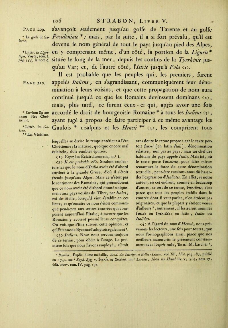 Page 209. s’avançoit seulement jusqu’au golfe de Tarente et au golfe * Le golfe de Sa- Posidôniate */ mais, par la suite, il a si fort prévalu, qu’il est devenu le nom général de tout le pays jusqu’au pied des Alpes, *Littér.laLîgys- en y comprenant même, d’un côté, la portion de la Ligurie* m'-Jsi· la’note il située le long de la mer, depuis les confins de la Tyrrhénie jus- qu’au Var; et, de l’autre côté, ïlstrie jusqu’à Pola <0. Il est probable que les peuples qui, les premiers , furent Page 210. appelés Italiens , en s’agrandissant, communiquèrent leur déno- mination à leurs voisins, et que cette propagation de nom aura continué jusqu’à ce que les Romains devinssent dominans <2>; mais, plus tard, ce furent ceux - ci qui, apjrès avoir une fois * Environ 89 ans accordé le droit de bourgeoisie Romaine * à tous les Italiens <3>, avant iere Chré- . \ r va , tienne. ayant juge a propos de faire participer a ce meme avantage les ^ * iittér. les g a- Gaulois * cisalpins et les Heneti ** <4>, les comprirent tous ** Les Vénitiens. lesquelles se divise le temps antérieur à l’ère Chrétienne: la matière, quoique encore mal éclaircie, doit sembler épuisée. < i> Voye-ζ les Eclaircissemens, n.° I. <2> Il est probable &c. Strabon conjec- ture ici que le nom d’Italia avoit été d’abord attribué à la grande Grèce, d’où il s’étoit étendu jusqu’aux Alpes. Mais ce n’étoit pas le sentiment des Romains, qui prétendoient que ce nom avoit été d’abord donné unique- ment aux pays voisins du Tibre, par 1talus, roi de Sicile, lorsqu’il vint s’établir en ces lieux; et qu’ensuite ce nom s’étoit communi- qué peu-à-peu aux autres contrées qui com- posent aujourd’hui l’Italie, à mesure que les Romains y avoient poussé leurs conquêtes. On voit que Pline suivoit cette opinion, et qu’Étienne de Byzance l’adoptoit également1. <3> Italiens. Nous nous servons toujours de ce terme, pour obéir à l’usage. La pre- mière fois que nous l’avons employé , c’étoit sans doute le terme propre : car le texte por- toit Ιταλό/ [en latin ltali\; dénomination relative, non pas au pays, mais au chef des habitans du pays appelé Italie. Mais ici, où le texte porte Îtu.\iù>tou\, pour faire mieux remarquer la force de cette dénomination textuelle, peut-être eussions-nous dû hasar- der l’expression à’Italiôtes. En effet, si notre auteur, en cet endroit, comme en beaucoup d’autres, se sert de ce terme, c’est parce que tous les peuples établis dans la contrée dont il veut parler, n’en étoient pas originaires, et que la plupart y étoient venus d’ailleurs 2; autrement, il les auroit nommés ίτηλύς bu Ι’ταKiJiiiç ; en latin , Italos ou Italidas. <4> A F égard du nom d’Heneti, nous pré- venons les lecteurs, une fois pour toutes, que nous l’orthographions ainsi, parce que nos meilleurs manuscrits le présentent constam- ment avec Y esprit rude, Έ«7β/. M. Larcher 3, ■ Bouhier, Expiic. d’une médaille, Acad, des Inscript, et Belles-Lettres, vol. XII, Hist. pag. 287, publié en 1740. = 2 Steph. Byi· v. ίταλ/α et Σικελία. == 3 Larcher, Notes sur Hérod. liv. V, S. 9, note 17, édit. nouv. tom. IV, pag. 192.