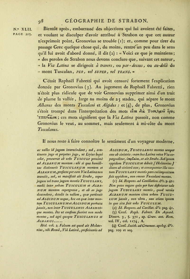 N.* XLII. PAGE 213. 9S GÉOGRAPHIE DE STRABON. Bientôt après, embarrassé des objections qui lui avoient été faites, et voulant se disculper d’avoir attribué à Strabon ce que cet auteur n’exprimoit point, Gronovius se trouble (1); et, comme pour tirer du passage Grec quelque chose qui, du moins, rentre*un peu dans le sens qu’il lui avoit d’abord donné, il dit (2) : «Voici ce que je maintiens; « des paroles de Strabon nous devons conclure que, suivant cet auteur, » la Via Latina se dirigeoit à travers, ou par-dessus, ou au-delà du » mont Tusculan, per, vel super, vel trans. >» C’étoit Raphaël Fabretti qui avoit censuré fortement l’explication donnée par Gronovius (3). Au jugement de Raphaël Fabretti, rien n’étoit plus ridicule que de voir Gronovius supprimer ainsi d’un trait de plume la vallée , large au moins de 2 5 stades, qui sépare le mont Albanus des monts Tusculatii et Algidus : et (4), de plus, Gronovius s’étoit trompé dans l’interprétation des mots Vitu «hoc Tυσκ?&ν£ opVç 'τπερCaiazt ; ces mots signifient que la Via Latina passoit, non comme Gronovius le veut, au sommet, mais seulement à mi-côte du mont Tusculanus. Il nous reste à faire connoître le sentiment d’un voyageur moderne, 11c valles id jugum interscindant ; sed, con- tinente jugo et perpetuo jugo, ut Livius loqui solet, procurrat ab urbe TUSCULO proximè ad AlbAN UM montem : ubi si qua humili- tas distinxerit TuscuLAN UM montem et ALBAN UM,profectoper eam Via Latinanon transiit, sed, ut manifeste ait Strabo, super jugum vel trans jugum montis TUSCU LAN I, medii inter urbem TUSCU LU M et AlbA- N UM montem supergressa , et ab eo jugo descendens, detulit in val/em , quæ pertinuit ad AlGIDUM usque, hoc est quæ inter mon- tem TusCULANUMetALGIDUMportecta jacuit, non inter TUSCULANOS AlbanûS- que montes. Ita ut confines fuerint non modo montes , sed agri quoque TUSCU LAN US et Albanus ...... Ibid, col. 2. Falsum est quod ait Holste- nius , ubi Româ, Via Latina, proficisceris ad Algidum, TUSCULANOS montes semper esse ab sinistris : nam ho s Latina vêtus Via su- pergreditur, vTnpÇaim ,ut ait Strabo. Sed ipsum oppidum TUSCULUM debuit [Holstenius J dicere ab sinistrâ esse; et consequenter ilia tan- tum T U SCU LAN I montis pars cui impositum fuit oppidum, non omnes Tusculani montes. ( 1 ) Id. Respons, ad Cavillation. ifc. p. 40 : Non potes negare quin per hæc definiatur taie jugum Tu SCU LAN 1 montis, quod versus ALBAN U M montem citra urbem Tuscu- LUM jacuit, non ultra, non etiam ipsum in quo si ta fuit urbs Tuscu LU M. (2) Id. Respons. ad Cavillat. if c. pag. 41 · (3) Conf. Raph. Fabrett. De Aquæd. Dissert. 3 , §. 371 , ap. Græv. ant. Rom. vol. IV, col. 1174, A. (4) Conf. Jasith. ad Grunnov. apolog. if c. pag. 109 et seq.