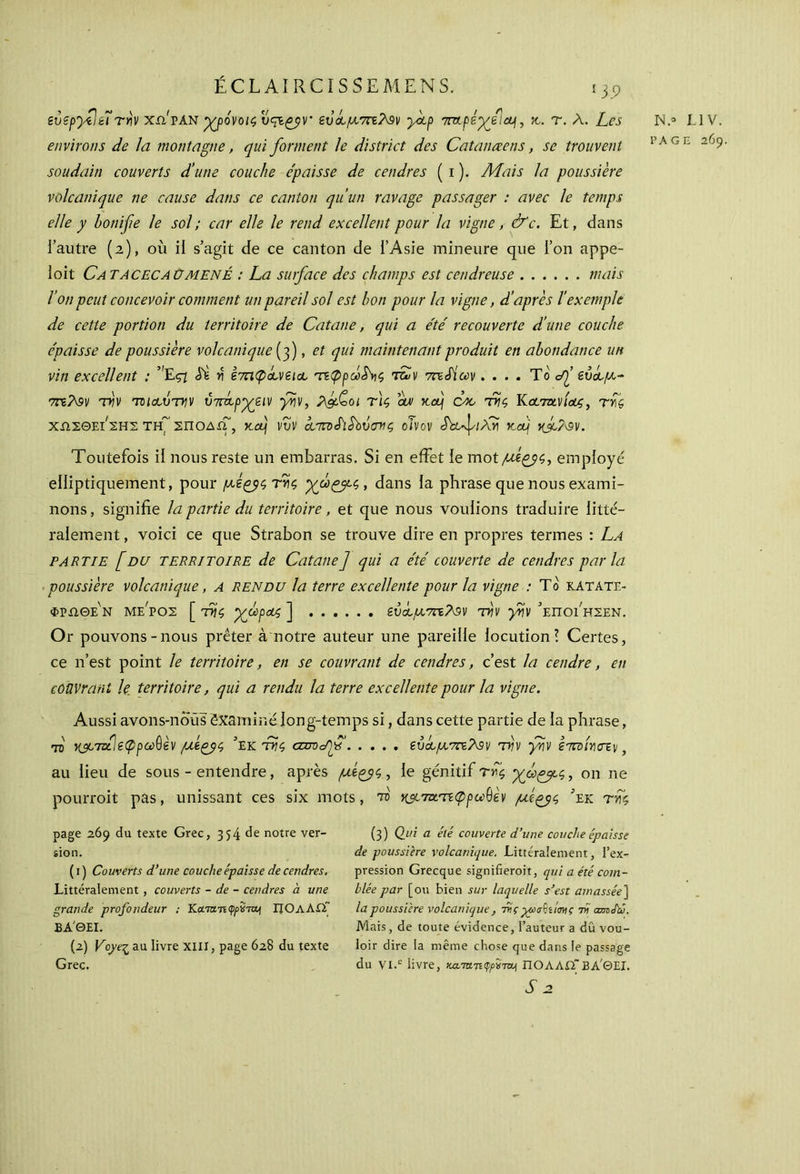gυεργίιεΐτην xsi'van -χρόνοις ευά,μ7η?$ν yctp rimfèyd\cL\, x. r. Λ. Les environs de la montagne, qui forment le district des Catanœens, se trouvent soudain couverts d’une couche épaisse de cendres ( i ). Mais la poussière volcanique ne cause dans ce canton qu’un ravage passager : avec le temps elle y bonifie le sol; car elle le rend excellent pour la vigne, &c. Et, dans l’autre (2), où il s’agit de ce canton de l’Asie mineure que l’on appe- loit Ca TACECA üMENÉ : La surface des champs est cendreuse mais l’on peut concevoir comment un pareil sol est bon pour la vigne, d’après l’exetnpk de cette portion du territoire de Catane, qui a été recouverte d’une couche épaisse de poussière volcanique [fi , et qui maintenant produit en abondance un vin excellent ; ”Eçi Si η ετπφά,νεΐοο τεφρω$\ις fiSv 7nSiuv.... To <^’ ενοομ~ 7τεΛ9ν την ΊΌΐοουτην ύτπιρχειν γην, λ&£>οι τ)ς om xfi efic tης Κ&7&νίοος, της XîIEOEÙ ΣΗΣ TH~ ΣΠΟΔίΓ, K.fi VVV cLTnxflSbVtTHÇ οίνον iVvJ'/ArÎ K fi 1{fi/\9V. Toutefois il nous reste un embarras. Si en effet le mot/ttg£?$, employé elliptiquement, pour μζζρςτης χμομς>, dans la phrase que nous exami- nons, signifie la partie du territoire, et que nous voulions traduire litté- ralement , voici ce que Strabon se trouve dire en propres termes : La partie [du territoire de Catane] qui a été couverte de cendres par la poussière volcanique, a rendu la terre excellente pour la vigne : To ratait- φρλθε'ν με'ρος [ της γμρου; ] εύοομΆελον την γην ’εποι'ηςεν. Or pouvons-nous prêter à'notre auteur une pareille locution! Certes, ce n’est point le territoire, en se couvrant de cendres, c’est la cendre, en couvrant le_ territoire, qui a rendu la terre excellente pour la vigne. Aussi avons-nous êxaminélong-temps si, dans cette partie de la phrase, fi χμταΊεφρωθεν με^ς ’ek της cemc/fis εύάομντε?^ν την γην ετπίηστν, au lieu de sous - entendre, après μερ^ς, le génitif της γοι^μς, on ne pourroit pas, unissant ces six mots, fi κ^^-τεφρα^εν μίξ^ς ’ek της page 269 du texte Grec, 354 de notre ver- sion. ( 1 ) Couverts d’une couche épaisse de cendres. Littéralement, couverts - de - cendres à une grande profondeur : Κατα-τιφρ^τα^ ΠΟλΛΏΓ βα'θει. [T) Voye·^ au livre XIII, page 628 du texte Grec. (3) Qui a été couverte d’une couche épaisse de poussière volcanique. Littéralement, l’ex- pression Grecque signifieroit, qui a été com- blée par [ou bien sur laquelle s’est amassée] la poussière volcanique , ττς γύσ^ίίαης τϋ amJïé. Mais, de toute évidence, l’auteur a dû vou- loir dire la même chose que dans le passage du VI.c livre, κατα.teφρίπα^ ΠΟΛΛΏ”ΒΑΘΕΙ. T2 N.° L1V.