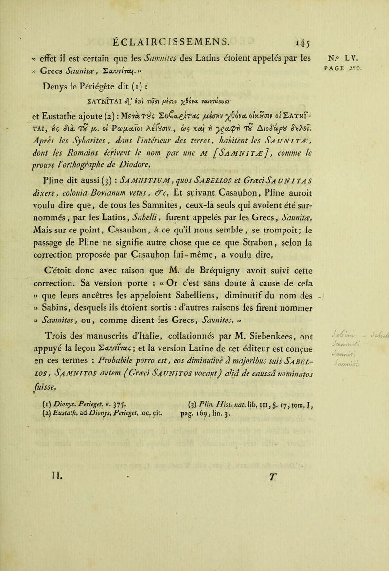 » effet il est certain que les Samnites des Latins étoient appelés par les » Grecs Saunitœ, ^olvvÎtzl/.» Denys le Périégète dit ( i ) : 2ΑΎΝΙΤΑΙ </]/ hτι τχ>7σι μίηιν γβον& veuiTV.ouen' et Eustathe ajoute (2) : Μετνίτχς ^vColçJltoo; μίστιν -χβόνοο oûtScnv οι ΣΑύνΓ- ΤΑΙ, Sla, TV μ,. oi Pωμ,ααοι Ag/vjiv., ως Ketj ν yça,<pri TV AïoS^fü iV\9j, Après les Sybarites , dans Îïntcrïeur des terres, habitent les Saunitæ, dont les Romains écrivent le nom par une M [Samnitæ], comme le prouve l'orthographe de Diodore. Pline dit aussi (3) : Samnitium , quos Sabellos et GrœciSA uni tas dixere, colonia Bovianum vêtus, &c. Et suivant Casaubon, Pline auroit voulu dire que, de tous les Samnites , ceux-là seuls qui avoient été sus- nommés , par les Latins, Sabelli, furent appelés par les Grecs , Saunitœ, Mais sur ce point, Casaubon, à ce qu’il nous semble, se trompoit; le passage de Pline ne signifie autre chose que ce que Strabon, selon la correction proposée par Casaubon lui-même, a voulu dire, C’étoit donc avec raison que M. de Bréquigny avoit suivi cette correction. Sa version porte ; « Or c’est sans doute à cause de cela » que leurs ancêtres les appeloient Sabelliens, diminutif du nom des » Sabins, desquels ils étoient sortis : d’autres raisons les firent nommer » Samnites, ou, comme disent les Grecs, Saunites. » Trois des manuscrits d’Italie, collationnés par M. Siebenkees, ont appuyé la leçon 'Σα,υηττχ.ς ; et la version Latine de cet éditeur est conçue en ces termes : Probabile porro est, eos diminutivè a majoribus suis Sabel- los , S4MNITOS autem (Grœci Saunitos vocant) aliâ de caussâ nominatos fuisse. (1) Diotiys. Perieget. v. 37 J. (3) P Un. Hist. nat. Iib. III, S- 17, tom, J, (2) Eustath, ad Dionys, Perieget, loc. cit. pag. 169, lin. 3. N.° LV. PAGE 270. , w, V UT.-l- — U ci··é : y · + * i (UmVlv II. T