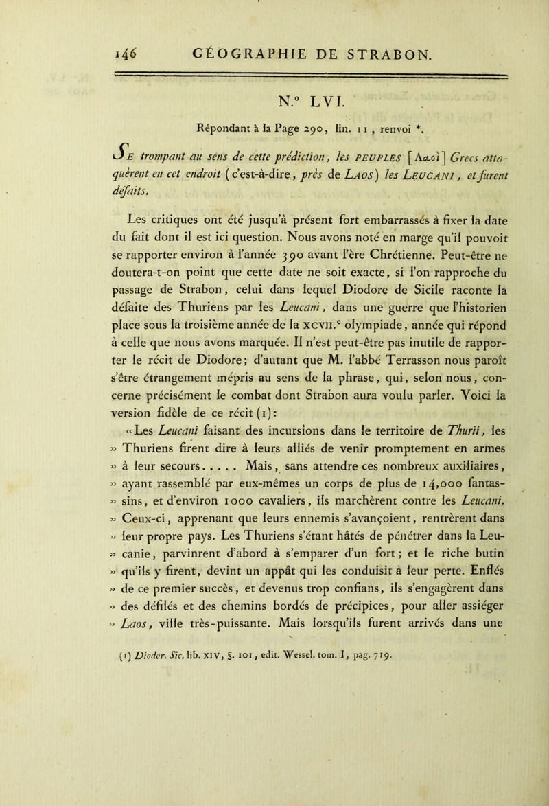 N.° L VI. Répondant à la Page 2.90, lin. 1 x , renvoi *. Se trompant au sens de cette prédiction, les peuples [ Acte/] Grecs atta- quèrent en cet endroit (c’est-à-dire, près de Laos) les Leucani , et furent défaits. Les critiques ont été jusqu’à présent fort embarrassés à fixer la date du fait dont il est ici question. Nous avons noté en marge qu’il pouvoit se rapporter environ à l’année 3^0 avant l’ère Chrétienne. Peut-être ne doutera-t-on point que cette date ne soit exacte, si l’on rapproche du passage de Strabon , celui dans lequel Diodore de Sicile raconte la défaite des Thuriens par les Leucani, dans une guerre que l’historien place sous la troisième année de la xcvn.e olympiade, année qui répond à celle que nous avons marquée. Il n’est peut-être pas inutile de rappor- ter le récit de Diodore; d’autant que M. l’abbé Terrasson nous paroît setre étrangement mépris au sens de la phrase, qui, selon nous, con- cerne précisément le combat dont Strabon aura voulu parier. Voici la version fidèle de ce récit (1): «Les Leucani faisant des incursions dans le territoire de Thurii, les » Thuriens firent dire à leurs alliés de venir promptement en armes « à leur secours Mais , sans attendre ces nombreux auxiliaires, « ayant rassemblé par eux-mêmes un corps de plus de i4>ooo fantas- » sins, et d’environ 1000 cavaliers, ils marchèrent contre les Leucani. « Ceux-ci, apprenant que leurs ennemis s’avançoient, rentrèrent dans » leur propre pays. Les Thuriens s’étant hâtés de pénétrer dans la Leu- canie, parvinrent d’abord à s’emparer d’un fort ; et le riche butin » qu’ils y firent, devint un appât qui les conduisit à leur perte. Enflés « de ce premier succès , et devenus trop confians, ils s’engagèrent dans » des défilés et des chemins bordés de précipices, pour aller assiéger » Laos, ville très-puissante. Mais lorsqu’ils furent arrivés dans une (i) Diodor. Sic. Iib. XIV, §· 101, edit. Wessel. tom. I, pag. 719.