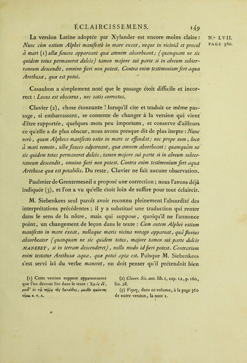 La version Latine adoptée par Xylander est encore moins claire: N.° LYII. N une ciim ostium Alphei manifesto in mare exeat, ne que in viciniâ et pro cul PAG£ 36°- â mari ( i ) ullœ fauces appareant quœ amnem ahsorbeant ; (quanquam ne sic quidem totus permaneret dulcis) tamen majore sut parte si in alveum subter- raneum descendit, omnino feri non potest. Contra enim testimoniumfert aqua Arethusœ, quœ est potui. Casaubon a simplement noté que le passage étoit difficile et incor- rect : Locus est obscurus, nec satis correctus. Ciuvier (2), chose étonnante ! lorsqu’il cite et traduit ce même pas- sage, si embarrassant, se contente de changer à la version qui vient d’être rapportée, quelques mots peu importans, et conserve d’ailleurs ce quelle a de plus obscur, nous avons presque dit de plus inepte :Nunc vero, quum Alpheus manifesto ostio in mare se ejfundat ; nec prope eum , loco à mari remoto, ullce fauces adpareant, quee amnem absorbeant ; quamqudm ne sic quidem totus permaneret dulcis, tamen majore sui parte si in alveum subter- raneum descendit, omnino feri non potest. Contra enim testimonium fert aqua Arethusœ quœ estpotabilis. Du reste, Cluvier ne fait aucune observation. Paulmier de Grentemesnil a proposé une correction ; nous l’avons déjà indiquée (3), et l’on a vu quelle étoit loin de suffire pour tout éclaircir. M. Siebenkees seul paroît avoir reconnu pleinement l’absurdité des interprétations précédentes ; il y a substitué une traduction qui rentre dans le sens de la nôtre, mais qui suppose, quoiqu’il ne l’annonce point, un changement de leçon dans le texte : Cum autem Alphei ostium manifesto in mare exeat, nullaque maris vicina vorago appareat, quâfuvius absorbeatur (quanquam ne sic quidem totus, majore tamen sui parte dulcis MANERET, si in terrain descenderet), nullo modo idfieri potest. Contrarium enim testatur Arethusœ aqua, quœ potui apta est. Puisque M. Siebenkees s’est servi ici du verbe maneret, on doit penser qu’il prétendoit bien (1) Cette version suppose apparemment que l’on devroit lire dans le texte : ’Σγρύς <A', μ/Λ^ tv tω πίρρω τνς $α.λά·Ανς, μγ,ΛΙν çjamTOj (2) Cluver. Sic. ant. Iib. I, cap. 12, p. 160, lin. 28. (3) VvyeZ) dans ce volume, à la page 360