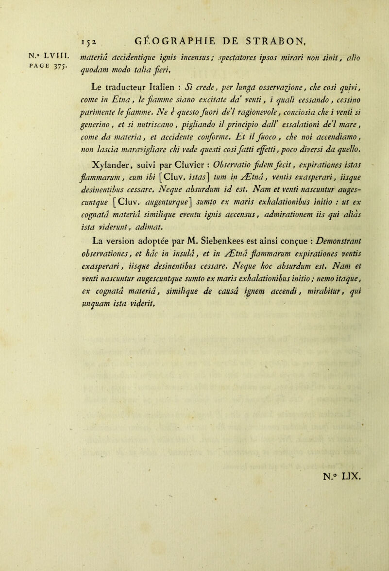 N.° LVIII. PAGE 375. 152 GÉOGRAPHIE DE STRABON, matériel accidendque ignis incensus ; spectatores ipsos mïrarï non sinit, a/io quodam modo talia fieri. Le traducteur Italien : Si crede, per lungd osservaflione, che cosi qu'm, corne in Etna, le flamme siatio excitate da venti, i quali eessando, cessino parimente le fiamme. Ne è questo fuori de’l ragionevole, conciosia che i venti si generino, et si nutriscano , pigliando il principio dall’ essalationi de’l mare, corne da materia, et accidente conforme. Et il fuoco , che noi accendiamo, non lascia maravigliare chi vede questi cosi fatti effetti, poco diversi da quello. Xyiander, suivi par Cluvier : Observatio fidem fecit, expirationes istas flammarum, cum ibi [CIuv. istas] tum in Ættiâ, vends exasperari, iisque desinentibus cessare. Neque absurdum id est. Nam et venti nascuntur auges- cuntque [CIuv. augenturque~\ sumto ex maris exhalationibus initio : ut ex cognatâ materia similique eventu ignis accensus, admirationem iis qui alias ista viderunt, adimat. La version adoptée par M. Siebenkees est ainsi conçue : Demonstrant observationes, et hâc in insuld, et in Ætnâ flammarum expirationes vends exasperari, iisque desinentibus cessare. Neque hoc absurdum est. Nam et venti nascuntur augescuntque sumto ex maris exhalationibus initio ; tiemo itaque, ex cognatâ materiâ, similique de causâ ignem accendi, mirabitur, qui unquam ista viderit.