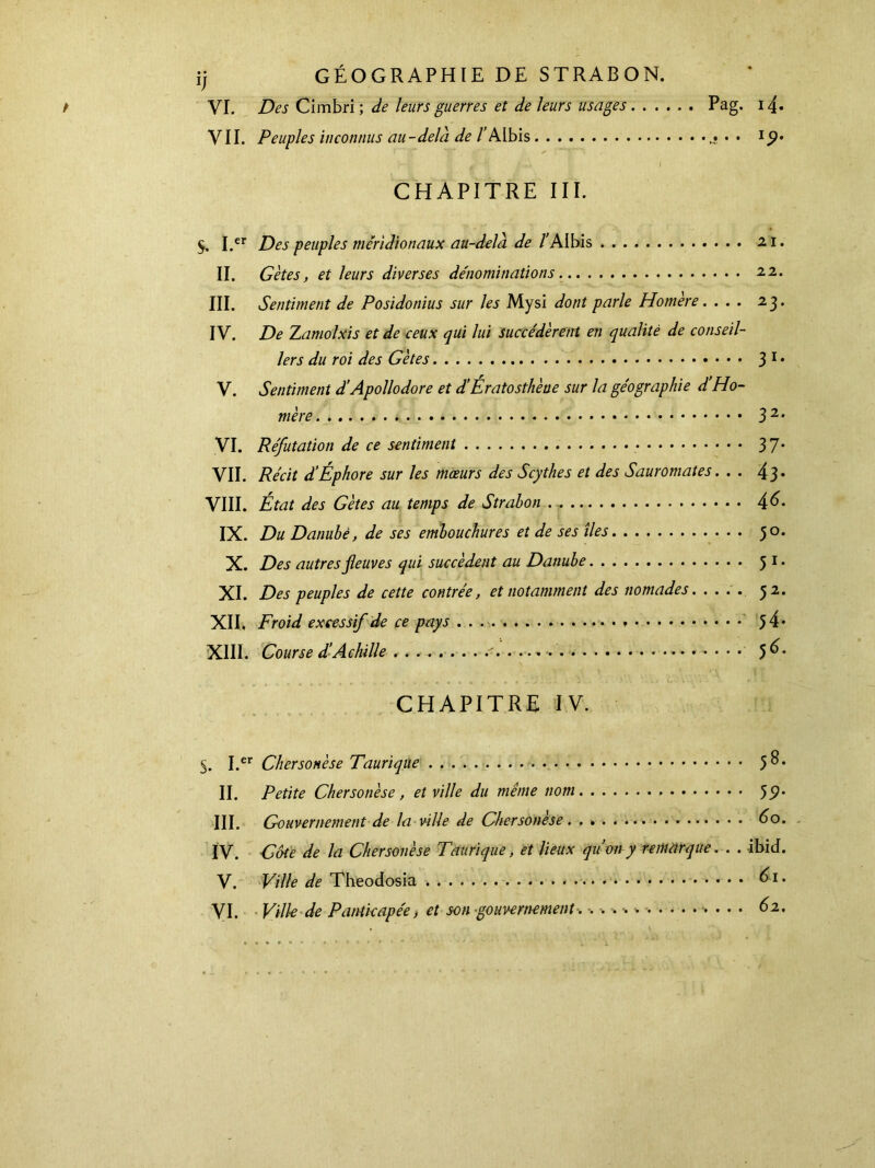 VI. De s Cimbri ; de leurs guerres et de leurs usages Pag. VII. Peuples inconnus au - delà de /Albis . · t ) CHAPITRE III. $. I.cr Des peuples méridionaux au-delà de /'Albis II. Gètes, et leurs diverses dénominations III. Sentiment de Posidonius sur les Mysi dont parle Homère. . . . IV. De TLamolxis et de ceux qui lui succédèrent en qualité de conseil- lers du roi des Gètes V. Sentiment d'Apollodore et d’Ératosthène sur la géographie d’Ho- mère VI. Réfutation de ce sentiment VII. Récit d'Éphore sur les mœurs des Scythes et des Sauromates. . . VIII. État des Gètes au temps de Strahon IX. Du Danubé, de ses embouchures et de ses îles X. Des autres fleuves qui succèdent au Danube XI. Des peuples de cette contrée, et notamment des nomades. XII, Froid excessif de ce pays XIII. Course d’Achille CHAPITRE IV. S. I.er Chersonèse Taurique II. Petite Chersonèse, et ville du même nom III. Gouvernement de la ville de Chersonèse IV. Côte de la Chersonèse Taurique, et lieux qu’on y remarque. . . V. Ville de Theodosia VI. Ville de Pantkapée, et son gouvernement. ·.>·.·.* . . . 14· IP* 21. 22. 23. 31· 32· 37· 43· 46. 50. 51· 52· 54· 56. 58. 59· 60. - ibid. 61. 62.