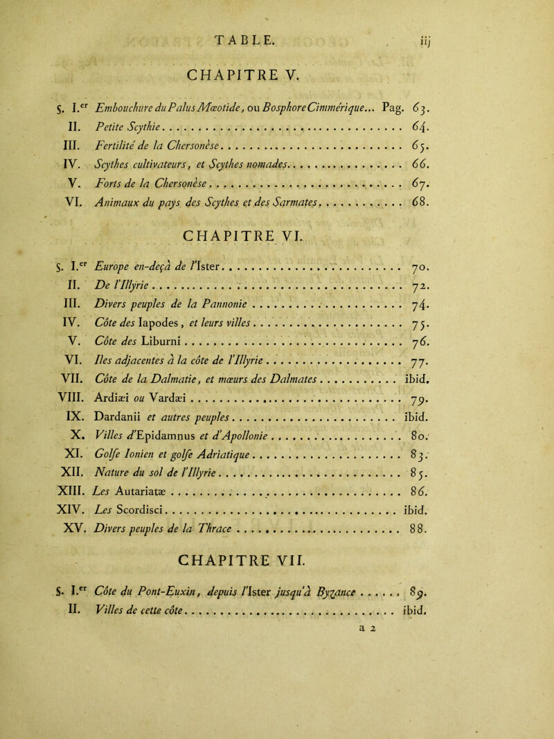 CHAPITRE V. §. I.er Embouchure duPalusMæotide, ou Bosphore Cimmérique... Pag. 63. II. Petite Scythie 64. III. Fertilité de la Chersonèse 65. IV. Scythes cultivateurs, et Scythes nomades 66. V. Forts de la Chersonèse 6η. VI. Animaux du pays des Scythes et des Sarmates 6 8. CHAPITRE VI. S. I.er Europe en-deçà de l’Ister f 70. II. De riUyrie 72. III. Divers peuples de la Pannonie 74. IV. Côte des Iapodes , et leurs villes 75. V. Côte des Liburni η 6. VI. Iles adjacentes à la côte de l’Illyrie 77. VII. Côte de la Dalmatie, et mœurs des Dalmates ibid. VIII. Ardiæi ou Vardæi 7p. IX. Dardanii et autres peuples ibid. X. Villes <LEpidamnus et d'Apollonie 80: XI. Golfe Ionien et golfe Adriatique 83; XII. Nature du sol de l’Illyrie 85. XIII. Les Autariatæ 8d, XIV. Les Scordisci * ibid. XV. Divers peuples de la Thrace . 88. CHAPITRE VII. S· I.cr Côte du Pont-Euxin, depuis Lister jusquà Byzance 8^. II. Villes de cette côte ibid. a 2