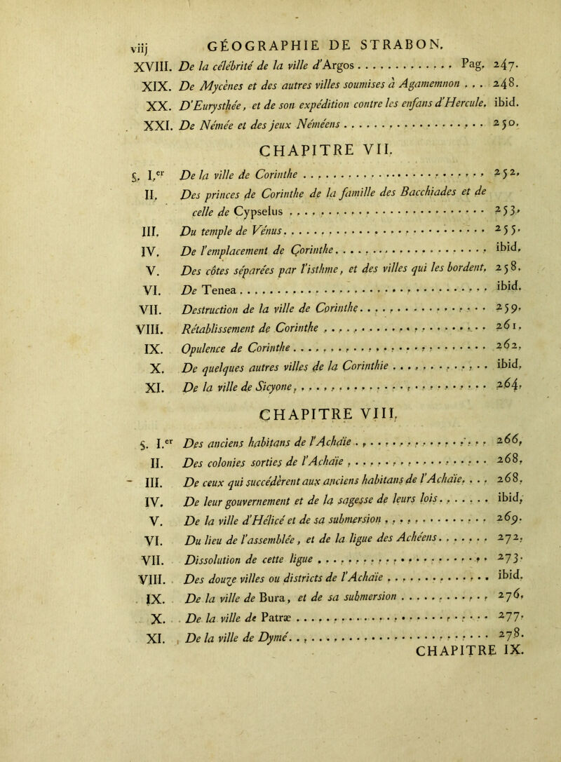 XVIII. De la célébrité de la ville /Argos , . . Pag. 247. XIX. ZV Mycènes et des autres villes soumises à Agamemnon ... 248. XX. D'Eurysthée, et de son expédition contre les enfans d’Hercule. ibid. XXI. De Némée et des jeux Néméens .» · · 250. CHAPITRE VII. %. I,er De la ville de Corinthe 252, II, Des princes de Corinthe de la famille des Bacchiades et de celle de Cypselus 253, III, Du temple de Vénus. 2 5 5 · IV, De l’emplacement de Corinthe ibid, V. Des côtes séparées par l’isthme, et des villes qui les bordent. 258. VI. De Tenea » ■· · ■’ IHd, VII. Destruction de la ville de Corinthe 25 p. VIII. Rétablissement de Corinthe , ., · , 261, IX. Opulence de Corinthe , ....... . 262, X. De quelques autres villes de la Çorinthie ............. ibid, XI. De la ville de Sjcyonet ,,y* ; . · . 264, CHAPITRE VIII, I.« Des anciens habitans de l’A ch die . f ............... . 2 66, II. Des colonies sorties de ΐAçhdie 268, - III. De ceux qui succédèrent aux anciens habitans de l Achaie. , ., 2 68. IV, De leur gouvernement et de la sagesse de leurs lois. ...... ibid. V. De la ville d’Hélice'et de sa submersion , , . · · 269. VI. Du lieu de l’assemblée, et de la ligue des Achéens. ...... 272.. VII. Dissolution de cette ligue , . r · r » * 273· VIII. Des douze villes ou districts de ΐ Achaie ibid. IX. De la ville de Bura, et de sa submersion 276. X. De la ville de Patræ P .... . 277. XI. De la ville de Dymé. . f . . ς ........ , .·.·?·· · 27$* CHAPITRE IX.