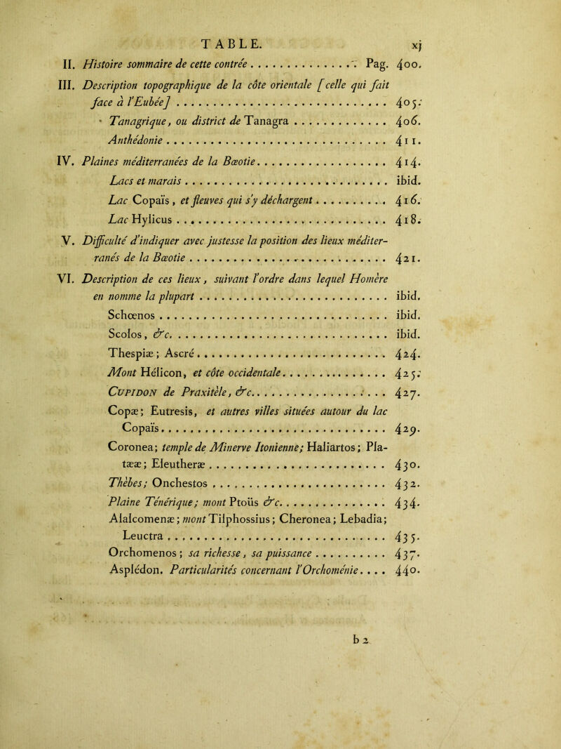 II. Histoire sommaire de cette contrée 7 Pag. 4° o. III. Description topographique de la côte orientale [celle qui fait face à l’Eubée] 4°5*‘ ■ Tanagrique, ou district de Tanagra 4°^· Anthédonie 41*· IV. Plaines méditerranées de la Bæotie 414· Lacs et marais ibid. Lac Copaïs , et fleuves qui s’y déchargent 416. Lac Hylicus 418. V. Difficulté d’indiquer avec justesse la position des lieux méditer- ranés de la Bæotie - 4 2 *· VI. Description de ces lieux, suivant l’ordre dans lequel Homère en nomme la plupart ibid. Schœnos ibid. Scoios, &c ibid. Thespiæ ; Ascré 424· Mont Hélicon, et côte occidentale 425· Cupidon de Praxitèle, &c . . . 427* Copæ; Eutresis, et autres villes situées autour du lac Copaïs.. 425>* Coronea; temple de Minerve Itonienne; Haliartos; Pla- tææ; Eleutheræ 43°· Thèbes; Onchestos 432· Plaine Tétiérique; mont Ptoiis &c 434* Alalcomenæ; Tilphossius ; Cheronea; Lebadia; Leuctra 43 5- Orchomenos; sa richesse, sa puissance 437* Aspiédon. Particularités concernant ïOrchoménie. ... 44°·